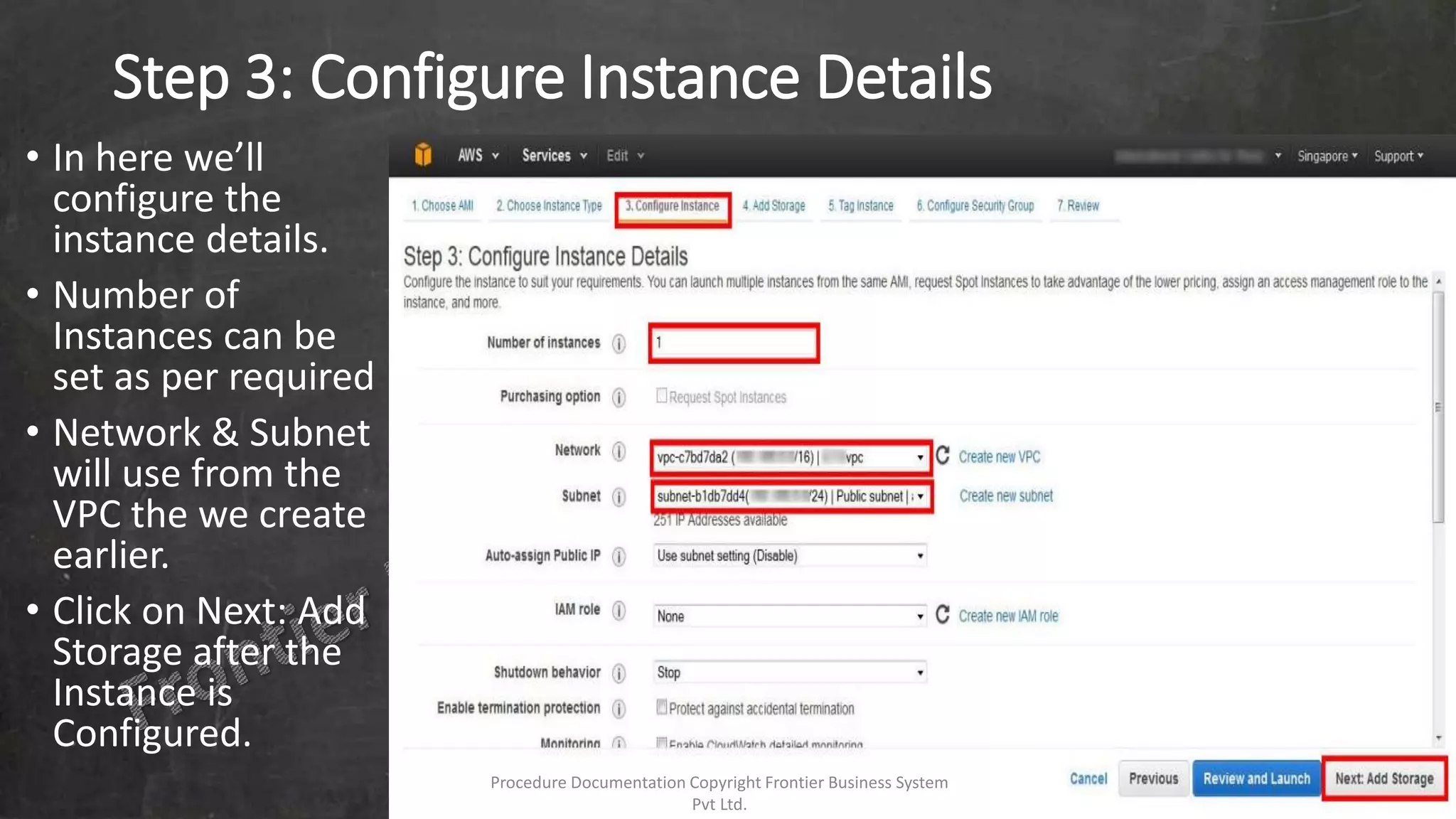 Step 3: Configure Instance Details
• In here we’ll
configure the
instance details.
• Number of
Instances can be
set as per required
• Network & Subnet
will use from the
VPC the we create
earlier.
• Click on Next: Add
Storage after the
Instance is
Configured.
Procedure Documentation Copyright Frontier Business System
Pvt Ltd.
 