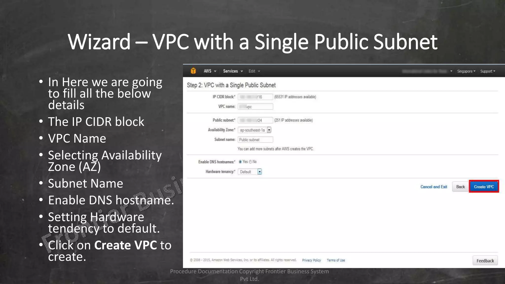 Wizard – VPC with a Single Public Subnet
• In Here we are going
to fill all the below
details
• The IP CIDR block
• VPC Name
• Selecting Availability
Zone (AZ)
• Subnet Name
• Enable DNS hostname.
• Setting Hardware
tendency to default.
• Click on Create VPC to
create.
Procedure Documentation Copyright Frontier Business System
Pvt Ltd.
 