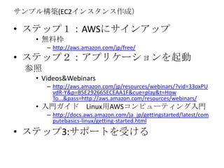 ? ƥåףAWS˥󥢥å
? oϖ
C http://aws.amazon.com/jp/free/
? ƥåףץꥱ`

? Videos&Webinars
C http://aws.amazon.com/jp/resources/webinars/?vid=33oxPU
vdR-Y&p=B5E292665ECEAA1F&cue=play&t=How
To...&pass=http://aws.amazon.com/resources/webinars/
? T LinuxAWSԥ`ƥT
C http://docs.aws.amazon.com/ja_jp/gettingstarted/latest/com
putebasics-linux/getting-started.html
? ƥå3:ݩ`Ȥܤ
ץ똋B(EC2󥹥ɣ
 