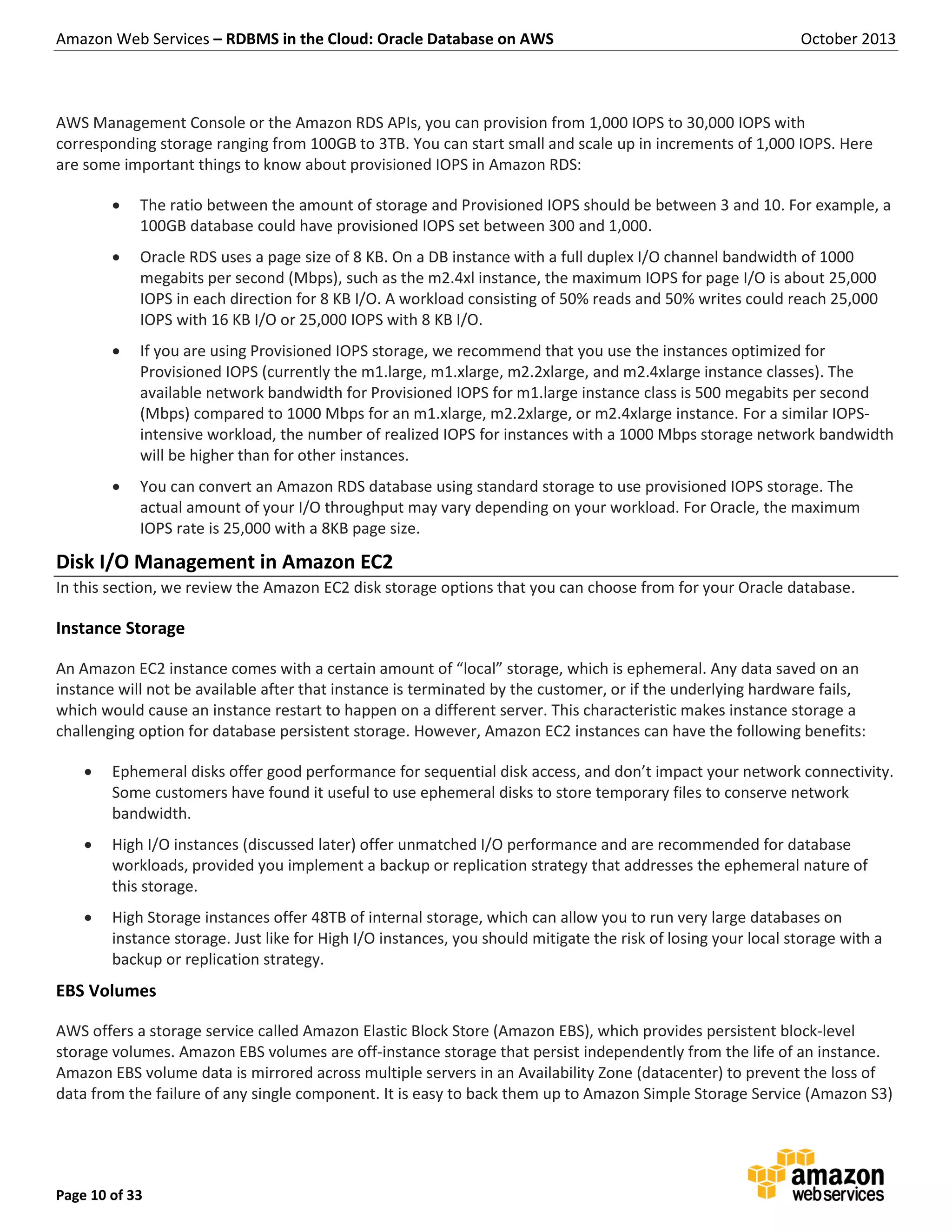 Amazon Web Services – RDBMS in the Cloud: Oracle Database on AWS October 2013 Page 10 of 33 AWS Management Console or the Amazon RDS APIs, you can provision from 1,000 IOPS to 30,000 IOPS with corresponding storage ranging from 100GB to 3TB. You can start small and scale up in increments of 1,000 IOPS. Here are some important things to know about provisioned IOPS in Amazon RDS:  The ratio between the amount of storage and Provisioned IOPS should be between 3 and 10. For example, a 100GB database could have provisioned IOPS set between 300 and 1,000.  Oracle RDS uses a page size of 8 KB. On a DB instance with a full duplex I/O channel bandwidth of 1000 megabits per second (Mbps), such as the m2.4xl instance, the maximum IOPS for page I/O is about 25,000 IOPS in each direction for 8 KB I/O. A workload consisting of 50% reads and 50% writes could reach 25,000 IOPS with 16 KB I/O or 25,000 IOPS with 8 KB I/O.  If you are using Provisioned IOPS storage, we recommend that you use the instances optimized for Provisioned IOPS (currently the m1.large, m1.xlarge, m2.2xlarge, and m2.4xlarge instance classes). The available network bandwidth for Provisioned IOPS for m1.large instance class is 500 megabits per second (Mbps) compared to 1000 Mbps for an m1.xlarge, m2.2xlarge, or m2.4xlarge instance. For a similar IOPS- intensive workload, the number of realized IOPS for instances with a 1000 Mbps storage network bandwidth will be higher than for other instances.  You can convert an Amazon RDS database using standard storage to use provisioned IOPS storage. The actual amount of your I/O throughput may vary depending on your workload. For Oracle, the maximum IOPS rate is 25,000 with a 8KB page size. Disk I/O Management in Amazon EC2 In this section, we review the Amazon EC2 disk storage options that you can choose from for your Oracle database. Instance Storage An Amazon EC2 instance comes with a certain amount of “local” storage, which is ephemeral. Any data saved on an instance will not be available after that instance is terminated by the customer, or if the underlying hardware fails, which would cause an instance restart to happen on a different server. This characteristic makes instance storage a challenging option for database persistent storage. However, Amazon EC2 instances can have the following benefits:  Ephemeral disks offer good performance for sequential disk access, and don’t impact your network connectivity. Some customers have found it useful to use ephemeral disks to store temporary files to conserve network bandwidth.  High I/O instances (discussed later) offer unmatched I/O performance and are recommended for database workloads, provided you implement a backup or replication strategy that addresses the ephemeral nature of this storage.  High Storage instances offer 48TB of internal storage, which can allow you to run very large databases on instance storage. Just like for High I/O instances, you should mitigate the risk of losing your local storage with a backup or replication strategy. EBS Volumes AWS offers a storage service called Amazon Elastic Block Store (Amazon EBS), which provides persistent block-level storage volumes. Amazon EBS volumes are off-instance storage that persist independently from the life of an instance. Amazon EBS volume data is mirrored across multiple servers in an Availability Zone (datacenter) to prevent the loss of data from the failure of any single component. It is easy to back them up to Amazon Simple Storage Service (Amazon S3) 