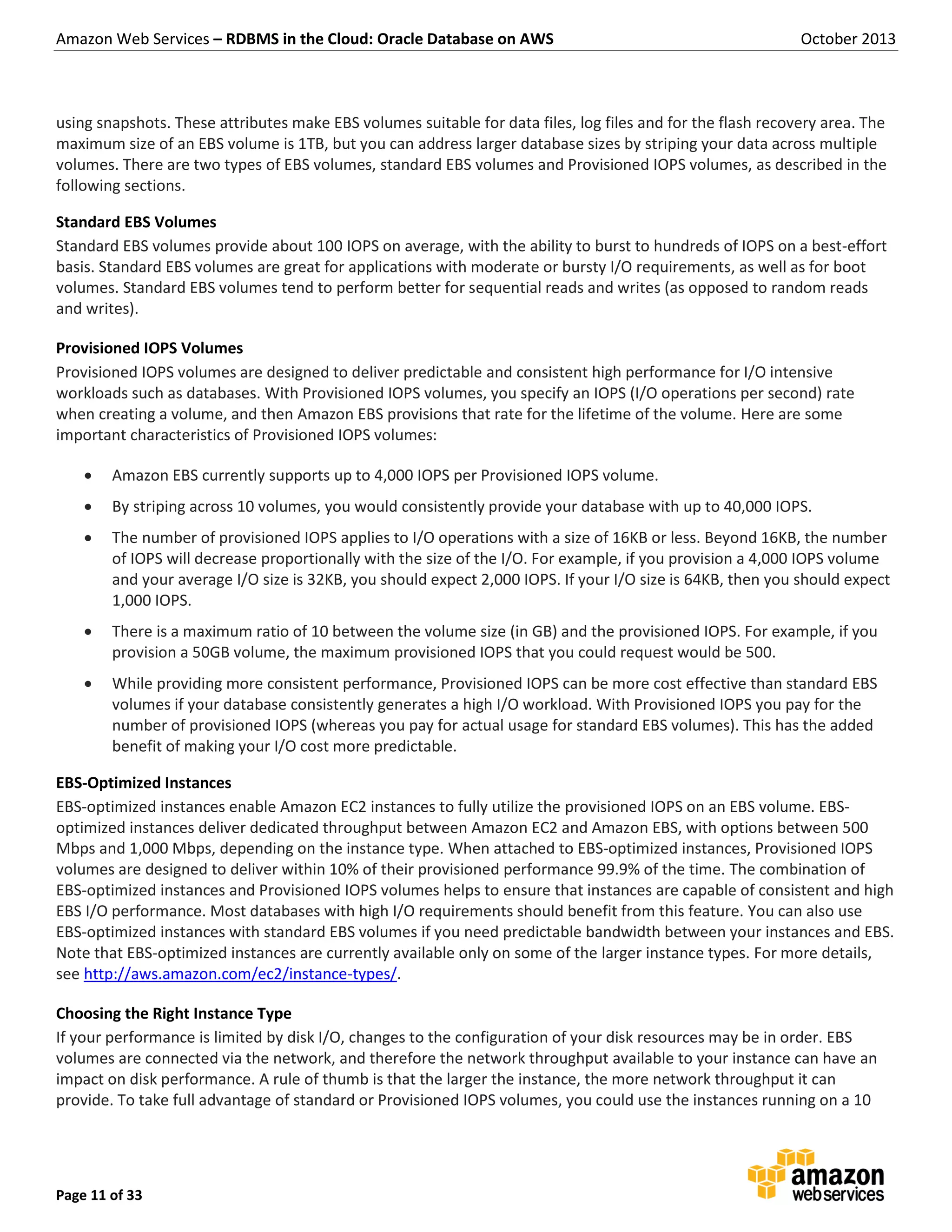 Amazon Web Services – RDBMS in the Cloud: Oracle Database on AWS October 2013 Page 11 of 33 using snapshots. These attributes make EBS volumes suitable for data files, log files and for the flash recovery area. The maximum size of an EBS volume is 1TB, but you can address larger database sizes by striping your data across multiple volumes. There are two types of EBS volumes, standard EBS volumes and Provisioned IOPS volumes, as described in the following sections. Standard EBS Volumes Standard EBS volumes provide about 100 IOPS on average, with the ability to burst to hundreds of IOPS on a best-effort basis. Standard EBS volumes are great for applications with moderate or bursty I/O requirements, as well as for boot volumes. Standard EBS volumes tend to perform better for sequential reads and writes (as opposed to random reads and writes). Provisioned IOPS Volumes Provisioned IOPS volumes are designed to deliver predictable and consistent high performance for I/O intensive workloads such as databases. With Provisioned IOPS volumes, you specify an IOPS (I/O operations per second) rate when creating a volume, and then Amazon EBS provisions that rate for the lifetime of the volume. Here are some important characteristics of Provisioned IOPS volumes:  Amazon EBS currently supports up to 4,000 IOPS per Provisioned IOPS volume.  By striping across 10 volumes, you would consistently provide your database with up to 40,000 IOPS.  The number of provisioned IOPS applies to I/O operations with a size of 16KB or less. Beyond 16KB, the number of IOPS will decrease proportionally with the size of the I/O. For example, if you provision a 4,000 IOPS volume and your average I/O size is 32KB, you should expect 2,000 IOPS. If your I/O size is 64KB, then you should expect 1,000 IOPS.  There is a maximum ratio of 10 between the volume size (in GB) and the provisioned IOPS. For example, if you provision a 50GB volume, the maximum provisioned IOPS that you could request would be 500.  While providing more consistent performance, Provisioned IOPS can be more cost effective than standard EBS volumes if your database consistently generates a high I/O workload. With Provisioned IOPS you pay for the number of provisioned IOPS (whereas you pay for actual usage for standard EBS volumes). This has the added benefit of making your I/O cost more predictable. EBS-Optimized Instances EBS-optimized instances enable Amazon EC2 instances to fully utilize the provisioned IOPS on an EBS volume. EBS- optimized instances deliver dedicated throughput between Amazon EC2 and Amazon EBS, with options between 500 Mbps and 1,000 Mbps, depending on the instance type. When attached to EBS-optimized instances, Provisioned IOPS volumes are designed to deliver within 10% of their provisioned performance 99.9% of the time. The combination of EBS-optimized instances and Provisioned IOPS volumes helps to ensure that instances are capable of consistent and high EBS I/O performance. Most databases with high I/O requirements should benefit from this feature. You can also use EBS-optimized instances with standard EBS volumes if you need predictable bandwidth between your instances and EBS. Note that EBS-optimized instances are currently available only on some of the larger instance types. For more details, see http://aws.amazon.com/ec2/instance-types/. Choosing the Right Instance Type If your performance is limited by disk I/O, changes to the configuration of your disk resources may be in order. EBS volumes are connected via the network, and therefore the network throughput available to your instance can have an impact on disk performance. A rule of thumb is that the larger the instance, the more network throughput it can provide. To take full advantage of standard or Provisioned IOPS volumes, you could use the instances running on a 10 