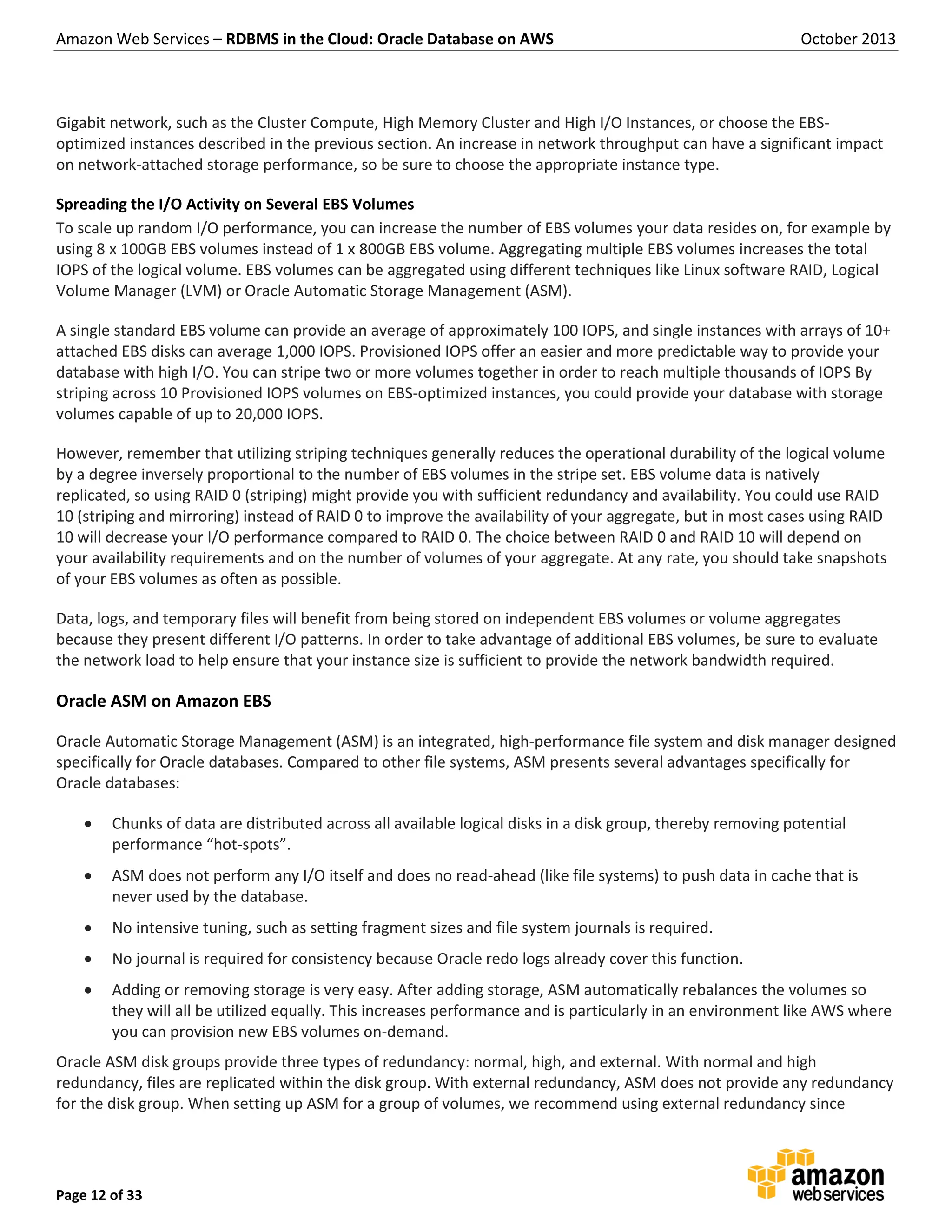 Amazon Web Services – RDBMS in the Cloud: Oracle Database on AWS October 2013 Page 12 of 33 Gigabit network, such as the Cluster Compute, High Memory Cluster and High I/O Instances, or choose the EBS- optimized instances described in the previous section. An increase in network throughput can have a significant impact on network-attached storage performance, so be sure to choose the appropriate instance type. Spreading the I/O Activity on Several EBS Volumes To scale up random I/O performance, you can increase the number of EBS volumes your data resides on, for example by using 8 x 100GB EBS volumes instead of 1 x 800GB EBS volume. Aggregating multiple EBS volumes increases the total IOPS of the logical volume. EBS volumes can be aggregated using different techniques like Linux software RAID, Logical Volume Manager (LVM) or Oracle Automatic Storage Management (ASM). A single standard EBS volume can provide an average of approximately 100 IOPS, and single instances with arrays of 10+ attached EBS disks can average 1,000 IOPS. Provisioned IOPS offer an easier and more predictable way to provide your database with high I/O. You can stripe two or more volumes together in order to reach multiple thousands of IOPS By striping across 10 Provisioned IOPS volumes on EBS-optimized instances, you could provide your database with storage volumes capable of up to 20,000 IOPS. However, remember that utilizing striping techniques generally reduces the operational durability of the logical volume by a degree inversely proportional to the number of EBS volumes in the stripe set. EBS volume data is natively replicated, so using RAID 0 (striping) might provide you with sufficient redundancy and availability. You could use RAID 10 (striping and mirroring) instead of RAID 0 to improve the availability of your aggregate, but in most cases using RAID 10 will decrease your I/O performance compared to RAID 0. The choice between RAID 0 and RAID 10 will depend on your availability requirements and on the number of volumes of your aggregate. At any rate, you should take snapshots of your EBS volumes as often as possible. Data, logs, and temporary files will benefit from being stored on independent EBS volumes or volume aggregates because they present different I/O patterns. In order to take advantage of additional EBS volumes, be sure to evaluate the network load to help ensure that your instance size is sufficient to provide the network bandwidth required. Oracle ASM on Amazon EBS Oracle Automatic Storage Management (ASM) is an integrated, high-performance file system and disk manager designed specifically for Oracle databases. Compared to other file systems, ASM presents several advantages specifically for Oracle databases:  Chunks of data are distributed across all available logical disks in a disk group, thereby removing potential performance “hot-spots”.  ASM does not perform any I/O itself and does no read-ahead (like file systems) to push data in cache that is never used by the database.  No intensive tuning, such as setting fragment sizes and file system journals is required.  No journal is required for consistency because Oracle redo logs already cover this function.  Adding or removing storage is very easy. After adding storage, ASM automatically rebalances the volumes so they will all be utilized equally. This increases performance and is particularly in an environment like AWS where you can provision new EBS volumes on-demand. Oracle ASM disk groups provide three types of redundancy: normal, high, and external. With normal and high redundancy, files are replicated within the disk group. With external redundancy, ASM does not provide any redundancy for the disk group. When setting up ASM for a group of volumes, we recommend using external redundancy since 