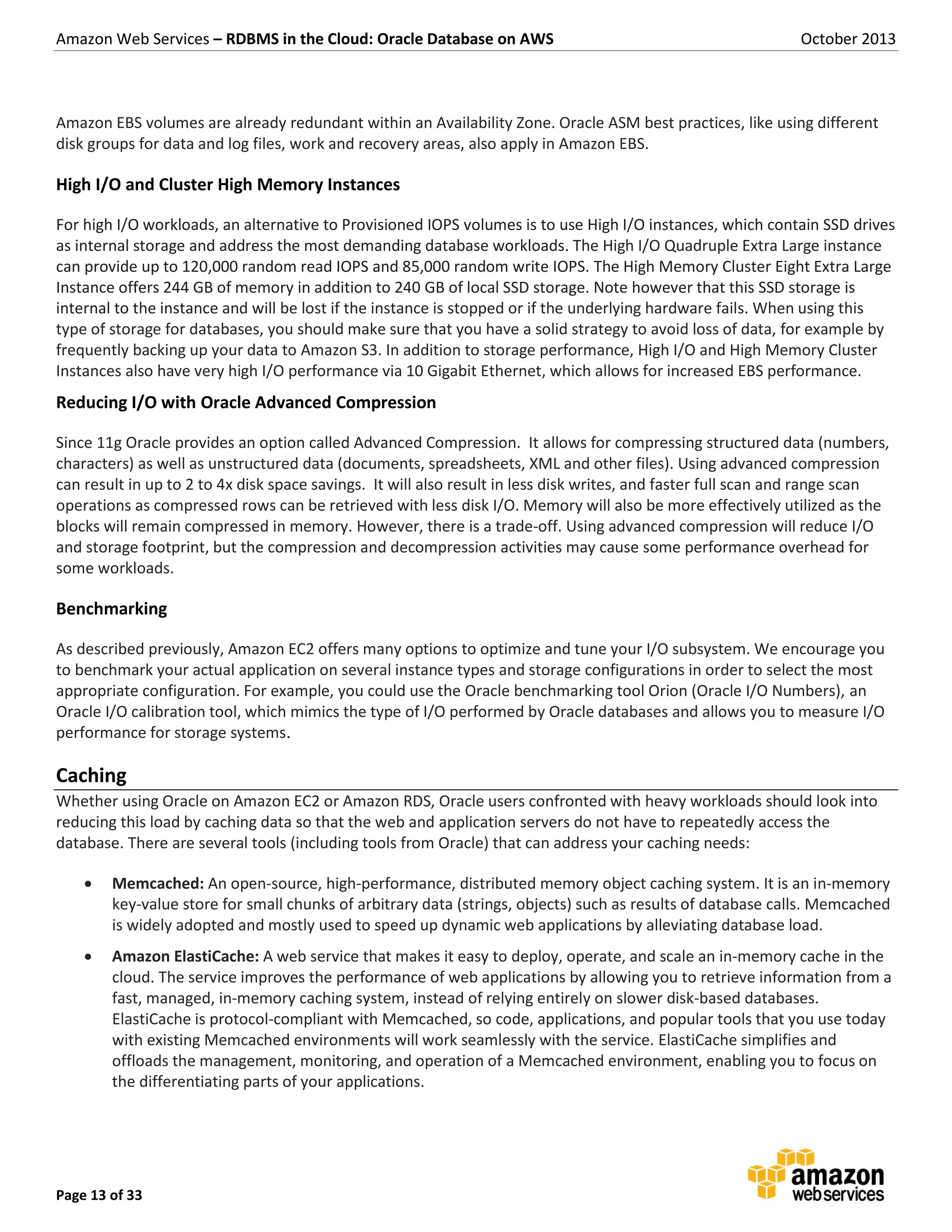 Amazon Web Services – RDBMS in the Cloud: Oracle Database on AWS October 2013 Page 13 of 33 Amazon EBS volumes are already redundant within an Availability Zone. Oracle ASM best practices, like using different disk groups for data and log files, work and recovery areas, also apply in Amazon EBS. High I/O and Cluster High Memory Instances For high I/O workloads, an alternative to Provisioned IOPS volumes is to use High I/O instances, which contain SSD drives as internal storage and address the most demanding database workloads. The High I/O Quadruple Extra Large instance can provide up to 120,000 random read IOPS and 85,000 random write IOPS. The High Memory Cluster Eight Extra Large Instance offers 244 GB of memory in addition to 240 GB of local SSD storage. Note however that this SSD storage is internal to the instance and will be lost if the instance is stopped or if the underlying hardware fails. When using this type of storage for databases, you should make sure that you have a solid strategy to avoid loss of data, for example by frequently backing up your data to Amazon S3. In addition to storage performance, High I/O and High Memory Cluster Instances also have very high I/O performance via 10 Gigabit Ethernet, which allows for increased EBS performance. Reducing I/O with Oracle Advanced Compression Since 11g Oracle provides an option called Advanced Compression. It allows for compressing structured data (numbers, characters) as well as unstructured data (documents, spreadsheets, XML and other files). Using advanced compression can result in up to 2 to 4x disk space savings. It will also result in less disk writes, and faster full scan and range scan operations as compressed rows can be retrieved with less disk I/O. Memory will also be more effectively utilized as the blocks will remain compressed in memory. However, there is a trade-off. Using advanced compression will reduce I/O and storage footprint, but the compression and decompression activities may cause some performance overhead for some workloads. Benchmarking As described previously, Amazon EC2 offers many options to optimize and tune your I/O subsystem. We encourage you to benchmark your actual application on several instance types and storage configurations in order to select the most appropriate configuration. For example, you could use the Oracle benchmarking tool Orion (Oracle I/O Numbers), an Oracle I/O calibration tool, which mimics the type of I/O performed by Oracle databases and allows you to measure I/O performance for storage systems. Caching Whether using Oracle on Amazon EC2 or Amazon RDS, Oracle users confronted with heavy workloads should look into reducing this load by caching data so that the web and application servers do not have to repeatedly access the database. There are several tools (including tools from Oracle) that can address your caching needs:  Memcached: An open-source, high-performance, distributed memory object caching system. It is an in-memory key-value store for small chunks of arbitrary data (strings, objects) such as results of database calls. Memcached is widely adopted and mostly used to speed up dynamic web applications by alleviating database load.  Amazon ElastiCache: A web service that makes it easy to deploy, operate, and scale an in-memory cache in the cloud. The service improves the performance of web applications by allowing you to retrieve information from a fast, managed, in-memory caching system, instead of relying entirely on slower disk-based databases. ElastiCache is protocol-compliant with Memcached, so code, applications, and popular tools that you use today with existing Memcached environments will work seamlessly with the service. ElastiCache simplifies and offloads the management, monitoring, and operation of a Memcached environment, enabling you to focus on the differentiating parts of your applications. 
