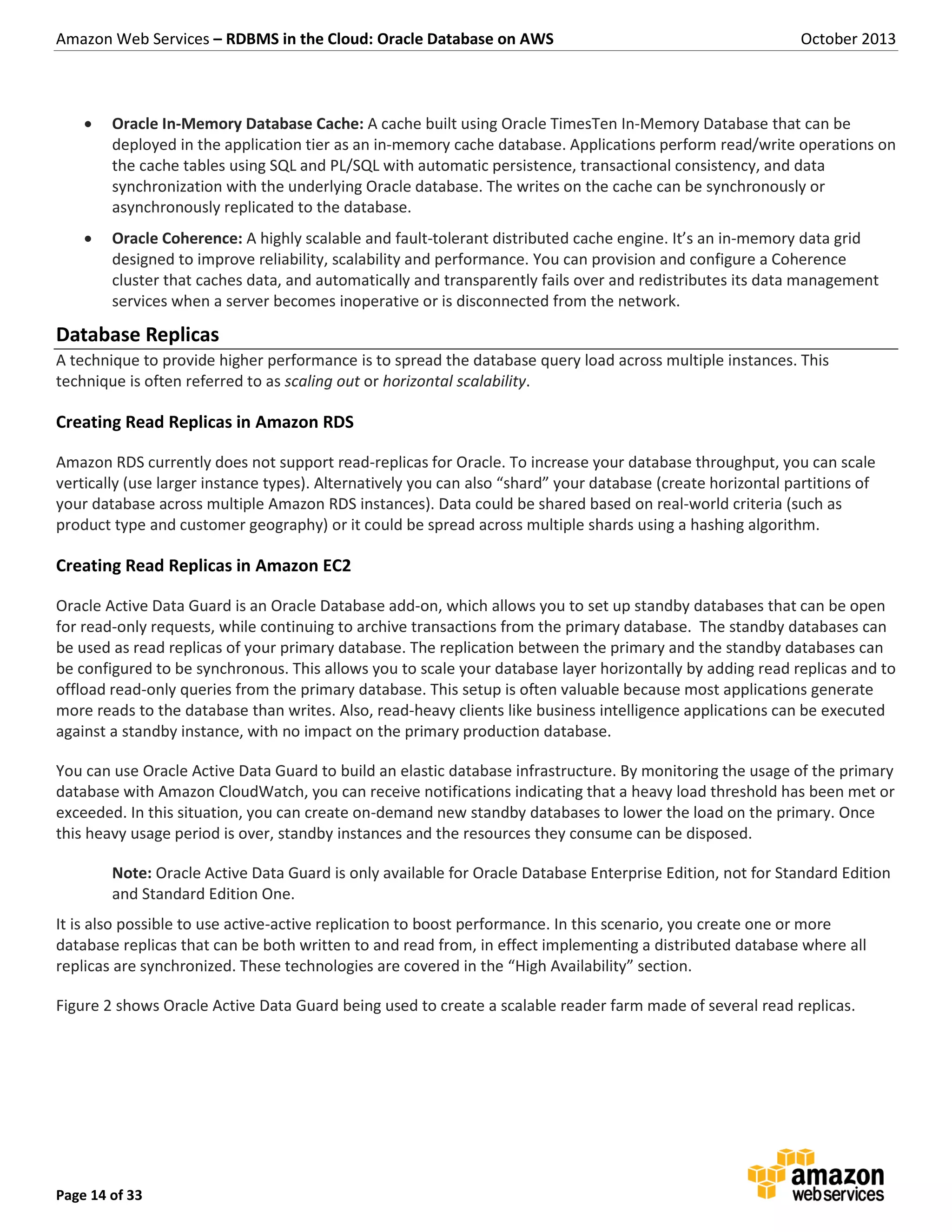 Amazon Web Services – RDBMS in the Cloud: Oracle Database on AWS October 2013 Page 14 of 33  Oracle In-Memory Database Cache: A cache built using Oracle TimesTen In-Memory Database that can be deployed in the application tier as an in-memory cache database. Applications perform read/write operations on the cache tables using SQL and PL/SQL with automatic persistence, transactional consistency, and data synchronization with the underlying Oracle database. The writes on the cache can be synchronously or asynchronously replicated to the database.  Oracle Coherence: A highly scalable and fault-tolerant distributed cache engine. It’s an in-memory data grid designed to improve reliability, scalability and performance. You can provision and configure a Coherence cluster that caches data, and automatically and transparently fails over and redistributes its data management services when a server becomes inoperative or is disconnected from the network. Database Replicas A technique to provide higher performance is to spread the database query load across multiple instances. This technique is often referred to as scaling out or horizontal scalability. Creating Read Replicas in Amazon RDS Amazon RDS currently does not support read-replicas for Oracle. To increase your database throughput, you can scale vertically (use larger instance types). Alternatively you can also “shard” your database (create horizontal partitions of your database across multiple Amazon RDS instances). Data could be shared based on real-world criteria (such as product type and customer geography) or it could be spread across multiple shards using a hashing algorithm. Creating Read Replicas in Amazon EC2 Oracle Active Data Guard is an Oracle Database add-on, which allows you to set up standby databases that can be open for read-only requests, while continuing to archive transactions from the primary database. The standby databases can be used as read replicas of your primary database. The replication between the primary and the standby databases can be configured to be synchronous. This allows you to scale your database layer horizontally by adding read replicas and to offload read-only queries from the primary database. This setup is often valuable because most applications generate more reads to the database than writes. Also, read-heavy clients like business intelligence applications can be executed against a standby instance, with no impact on the primary production database. You can use Oracle Active Data Guard to build an elastic database infrastructure. By monitoring the usage of the primary database with Amazon CloudWatch, you can receive notifications indicating that a heavy load threshold has been met or exceeded. In this situation, you can create on-demand new standby databases to lower the load on the primary. Once this heavy usage period is over, standby instances and the resources they consume can be disposed. Note: Oracle Active Data Guard is only available for Oracle Database Enterprise Edition, not for Standard Edition and Standard Edition One. It is also possible to use active-active replication to boost performance. In this scenario, you create one or more database replicas that can be both written to and read from, in effect implementing a distributed database where all replicas are synchronized. These technologies are covered in the “High Availability” section. Figure 2 shows Oracle Active Data Guard being used to create a scalable reader farm made of several read replicas. 
