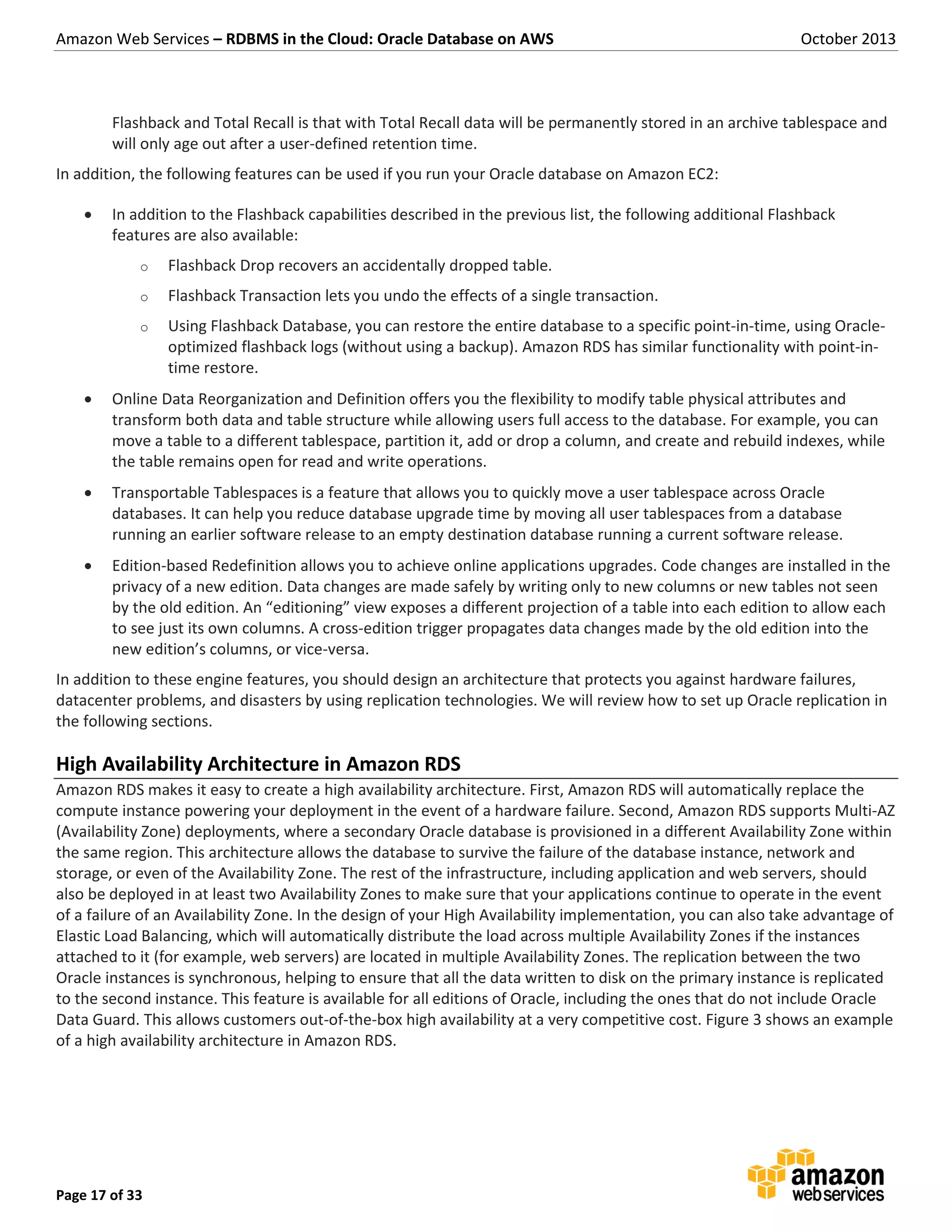Amazon Web Services – RDBMS in the Cloud: Oracle Database on AWS October 2013 Page 17 of 33 Flashback and Total Recall is that with Total Recall data will be permanently stored in an archive tablespace and will only age out after a user-defined retention time. In addition, the following features can be used if you run your Oracle database on Amazon EC2:  In addition to the Flashback capabilities described in the previous list, the following additional Flashback features are also available: o Flashback Drop recovers an accidentally dropped table. o Flashback Transaction lets you undo the effects of a single transaction. o Using Flashback Database, you can restore the entire database to a specific point-in-time, using Oracle- optimized flashback logs (without using a backup). Amazon RDS has similar functionality with point-in- time restore.  Online Data Reorganization and Definition offers you the flexibility to modify table physical attributes and transform both data and table structure while allowing users full access to the database. For example, you can move a table to a different tablespace, partition it, add or drop a column, and create and rebuild indexes, while the table remains open for read and write operations.  Transportable Tablespaces is a feature that allows you to quickly move a user tablespace across Oracle databases. It can help you reduce database upgrade time by moving all user tablespaces from a database running an earlier software release to an empty destination database running a current software release.  Edition-based Redefinition allows you to achieve online applications upgrades. Code changes are installed in the privacy of a new edition. Data changes are made safely by writing only to new columns or new tables not seen by the old edition. An “editioning” view exposes a different projection of a table into each edition to allow each to see just its own columns. A cross-edition trigger propagates data changes made by the old edition into the new edition’s columns, or vice-versa. In addition to these engine features, you should design an architecture that protects you against hardware failures, datacenter problems, and disasters by using replication technologies. We will review how to set up Oracle replication in the following sections. High Availability Architecture in Amazon RDS Amazon RDS makes it easy to create a high availability architecture. First, Amazon RDS will automatically replace the compute instance powering your deployment in the event of a hardware failure. Second, Amazon RDS supports Multi-AZ (Availability Zone) deployments, where a secondary Oracle database is provisioned in a different Availability Zone within the same region. This architecture allows the database to survive the failure of the database instance, network and storage, or even of the Availability Zone. The rest of the infrastructure, including application and web servers, should also be deployed in at least two Availability Zones to make sure that your applications continue to operate in the event of a failure of an Availability Zone. In the design of your High Availability implementation, you can also take advantage of Elastic Load Balancing, which will automatically distribute the load across multiple Availability Zones if the instances attached to it (for example, web servers) are located in multiple Availability Zones. The replication between the two Oracle instances is synchronous, helping to ensure that all the data written to disk on the primary instance is replicated to the second instance. This feature is available for all editions of Oracle, including the ones that do not include Oracle Data Guard. This allows customers out-of-the-box high availability at a very competitive cost. Figure 3 shows an example of a high availability architecture in Amazon RDS. 