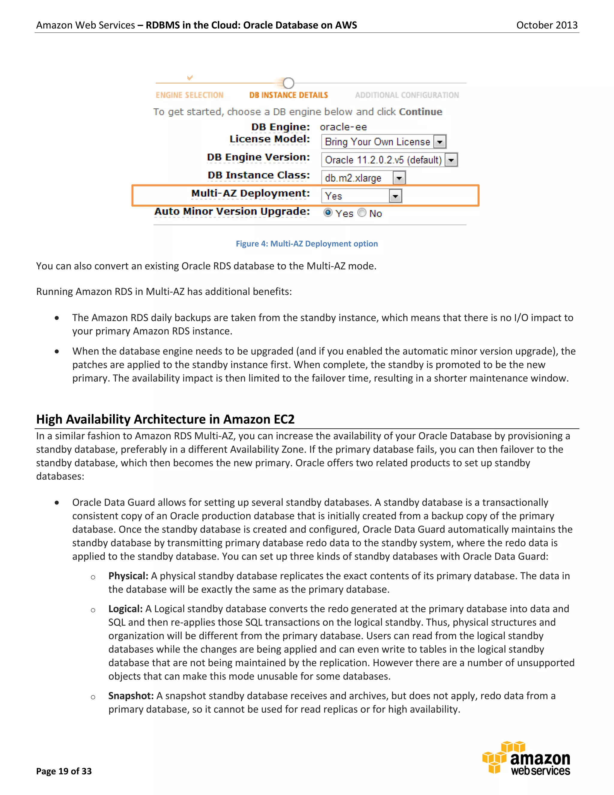 Amazon Web Services – RDBMS in the Cloud: Oracle Database on AWS October 2013 Page 19 of 33 Figure 4: Multi-AZ Deployment option You can also convert an existing Oracle RDS database to the Multi-AZ mode. Running Amazon RDS in Multi-AZ has additional benefits:  The Amazon RDS daily backups are taken from the standby instance, which means that there is no I/O impact to your primary Amazon RDS instance.  When the database engine needs to be upgraded (and if you enabled the automatic minor version upgrade), the patches are applied to the standby instance first. When complete, the standby is promoted to be the new primary. The availability impact is then limited to the failover time, resulting in a shorter maintenance window. High Availability Architecture in Amazon EC2 In a similar fashion to Amazon RDS Multi-AZ, you can increase the availability of your Oracle Database by provisioning a standby database, preferably in a different Availability Zone. If the primary database fails, you can then failover to the standby database, which then becomes the new primary. Oracle offers two related products to set up standby databases:  Oracle Data Guard allows for setting up several standby databases. A standby database is a transactionally consistent copy of an Oracle production database that is initially created from a backup copy of the primary database. Once the standby database is created and configured, Oracle Data Guard automatically maintains the standby database by transmitting primary database redo data to the standby system, where the redo data is applied to the standby database. You can set up three kinds of standby databases with Oracle Data Guard: o Physical: A physical standby database replicates the exact contents of its primary database. The data in the database will be exactly the same as the primary database. o Logical: A Logical standby database converts the redo generated at the primary database into data and SQL and then re-applies those SQL transactions on the logical standby. Thus, physical structures and organization will be different from the primary database. Users can read from the logical standby databases while the changes are being applied and can even write to tables in the logical standby database that are not being maintained by the replication. However there are a number of unsupported objects that can make this mode unusable for some databases. o Snapshot: A snapshot standby database receives and archives, but does not apply, redo data from a primary database, so it cannot be used for read replicas or for high availability. 