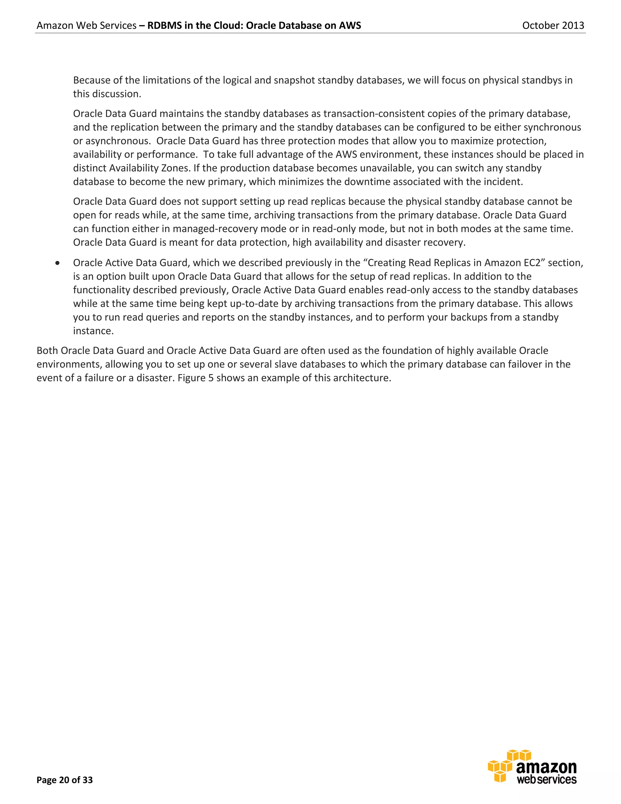 Amazon Web Services – RDBMS in the Cloud: Oracle Database on AWS October 2013 Page 20 of 33 Because of the limitations of the logical and snapshot standby databases, we will focus on physical standbys in this discussion. Oracle Data Guard maintains the standby databases as transaction-consistent copies of the primary database, and the replication between the primary and the standby databases can be configured to be either synchronous or asynchronous. Oracle Data Guard has three protection modes that allow you to maximize protection, availability or performance. To take full advantage of the AWS environment, these instances should be placed in distinct Availability Zones. If the production database becomes unavailable, you can switch any standby database to become the new primary, which minimizes the downtime associated with the incident. Oracle Data Guard does not support setting up read replicas because the physical standby database cannot be open for reads while, at the same time, archiving transactions from the primary database. Oracle Data Guard can function either in managed-recovery mode or in read-only mode, but not in both modes at the same time. Oracle Data Guard is meant for data protection, high availability and disaster recovery.  Oracle Active Data Guard, which we described previously in the “Creating Read Replicas in Amazon EC2” section, is an option built upon Oracle Data Guard that allows for the setup of read replicas. In addition to the functionality described previously, Oracle Active Data Guard enables read-only access to the standby databases while at the same time being kept up-to-date by archiving transactions from the primary database. This allows you to run read queries and reports on the standby instances, and to perform your backups from a standby instance. Both Oracle Data Guard and Oracle Active Data Guard are often used as the foundation of highly available Oracle environments, allowing you to set up one or several slave databases to which the primary database can failover in the event of a failure or a disaster. Figure 5 shows an example of this architecture. 