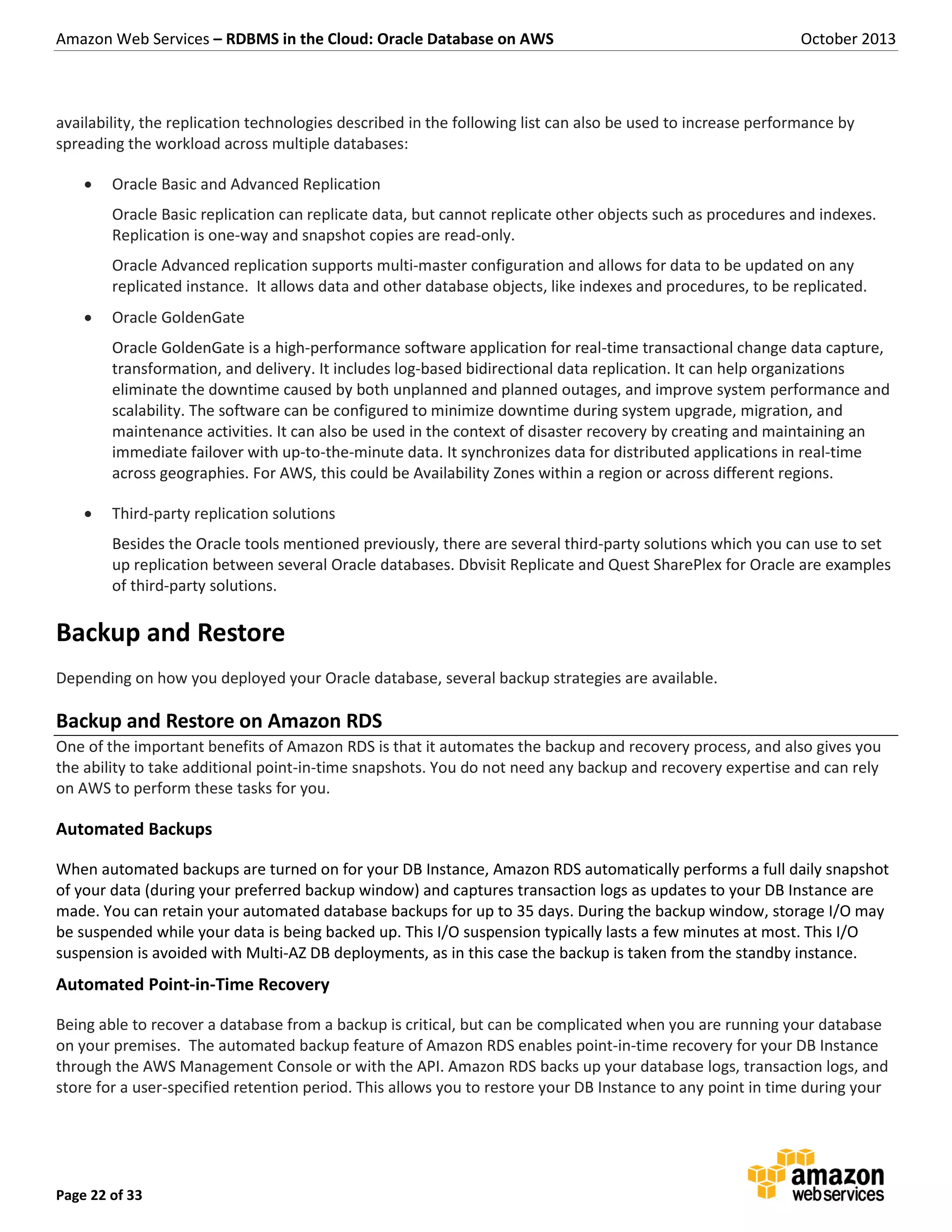 Amazon Web Services – RDBMS in the Cloud: Oracle Database on AWS October 2013 Page 22 of 33 availability, the replication technologies described in the following list can also be used to increase performance by spreading the workload across multiple databases:  Oracle Basic and Advanced Replication Oracle Basic replication can replicate data, but cannot replicate other objects such as procedures and indexes. Replication is one-way and snapshot copies are read-only. Oracle Advanced replication supports multi-master configuration and allows for data to be updated on any replicated instance. It allows data and other database objects, like indexes and procedures, to be replicated.  Oracle GoldenGate Oracle GoldenGate is a high-performance software application for real-time transactional change data capture, transformation, and delivery. It includes log-based bidirectional data replication. It can help organizations eliminate the downtime caused by both unplanned and planned outages, and improve system performance and scalability. The software can be configured to minimize downtime during system upgrade, migration, and maintenance activities. It can also be used in the context of disaster recovery by creating and maintaining an immediate failover with up-to-the-minute data. It synchronizes data for distributed applications in real-time across geographies. For AWS, this could be Availability Zones within a region or across different regions.  Third-party replication solutions Besides the Oracle tools mentioned previously, there are several third-party solutions which you can use to set up replication between several Oracle databases. Dbvisit Replicate and Quest SharePlex for Oracle are examples of third-party solutions. Backup and Restore Depending on how you deployed your Oracle database, several backup strategies are available. Backup and Restore on Amazon RDS One of the important benefits of Amazon RDS is that it automates the backup and recovery process, and also gives you the ability to take additional point-in-time snapshots. You do not need any backup and recovery expertise and can rely on AWS to perform these tasks for you. Automated Backups When automated backups are turned on for your DB Instance, Amazon RDS automatically performs a full daily snapshot of your data (during your preferred backup window) and captures transaction logs as updates to your DB Instance are made. You can retain your automated database backups for up to 35 days. During the backup window, storage I/O may be suspended while your data is being backed up. This I/O suspension typically lasts a few minutes at most. This I/O suspension is avoided with Multi-AZ DB deployments, as in this case the backup is taken from the standby instance. Automated Point-in-Time Recovery Being able to recover a database from a backup is critical, but can be complicated when you are running your database on your premises. The automated backup feature of Amazon RDS enables point-in-time recovery for your DB Instance through the AWS Management Console or with the API. Amazon RDS backs up your database logs, transaction logs, and store for a user-specified retention period. This allows you to restore your DB Instance to any point in time during your 