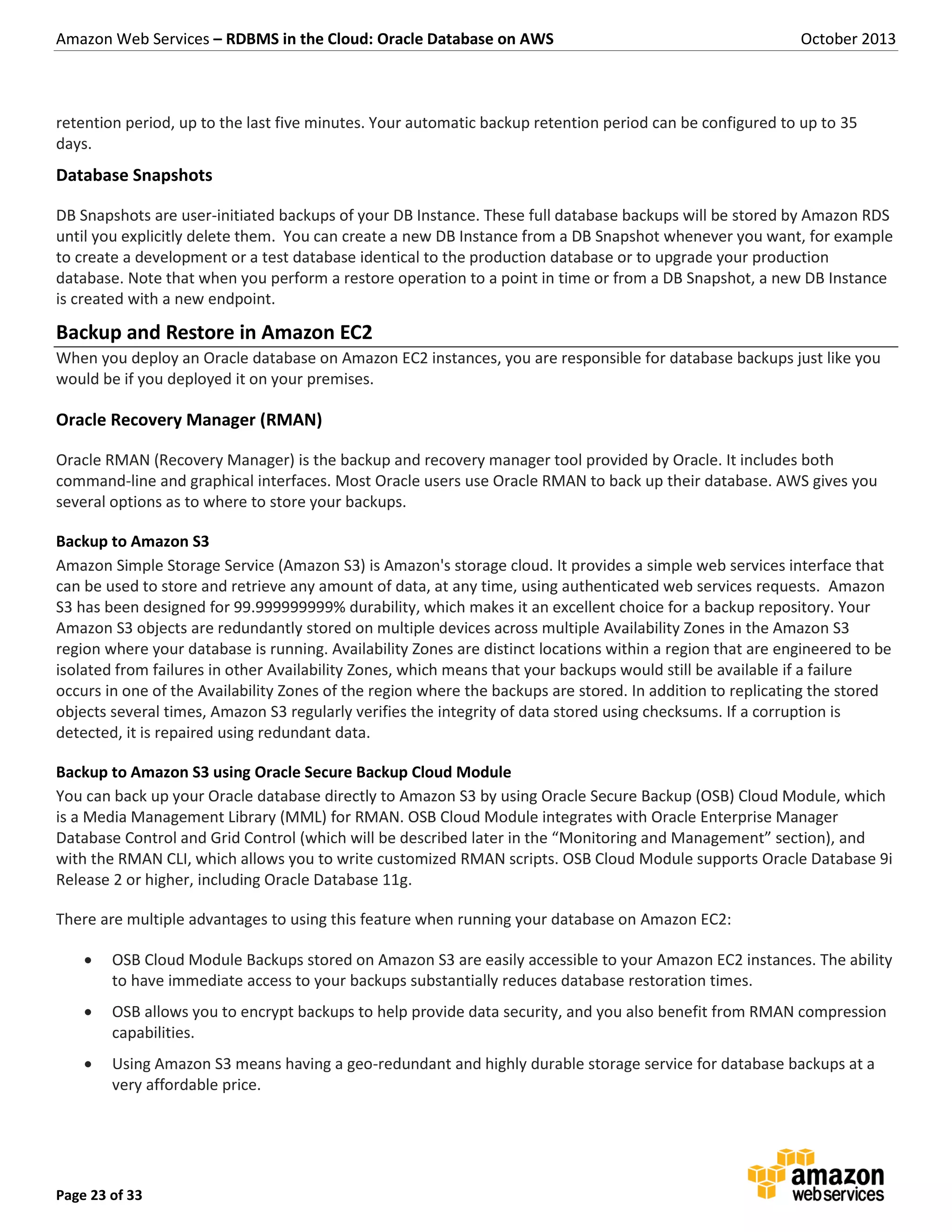 Amazon Web Services – RDBMS in the Cloud: Oracle Database on AWS October 2013 Page 23 of 33 retention period, up to the last five minutes. Your automatic backup retention period can be configured to up to 35 days. Database Snapshots DB Snapshots are user-initiated backups of your DB Instance. These full database backups will be stored by Amazon RDS until you explicitly delete them. You can create a new DB Instance from a DB Snapshot whenever you want, for example to create a development or a test database identical to the production database or to upgrade your production database. Note that when you perform a restore operation to a point in time or from a DB Snapshot, a new DB Instance is created with a new endpoint. Backup and Restore in Amazon EC2 When you deploy an Oracle database on Amazon EC2 instances, you are responsible for database backups just like you would be if you deployed it on your premises. Oracle Recovery Manager (RMAN) Oracle RMAN (Recovery Manager) is the backup and recovery manager tool provided by Oracle. It includes both command-line and graphical interfaces. Most Oracle users use Oracle RMAN to back up their database. AWS gives you several options as to where to store your backups. Backup to Amazon S3 Amazon Simple Storage Service (Amazon S3) is Amazon's storage cloud. It provides a simple web services interface that can be used to store and retrieve any amount of data, at any time, using authenticated web services requests. Amazon S3 has been designed for 99.999999999% durability, which makes it an excellent choice for a backup repository. Your Amazon S3 objects are redundantly stored on multiple devices across multiple Availability Zones in the Amazon S3 region where your database is running. Availability Zones are distinct locations within a region that are engineered to be isolated from failures in other Availability Zones, which means that your backups would still be available if a failure occurs in one of the Availability Zones of the region where the backups are stored. In addition to replicating the stored objects several times, Amazon S3 regularly verifies the integrity of data stored using checksums. If a corruption is detected, it is repaired using redundant data. Backup to Amazon S3 using Oracle Secure Backup Cloud Module You can back up your Oracle database directly to Amazon S3 by using Oracle Secure Backup (OSB) Cloud Module, which is a Media Management Library (MML) for RMAN. OSB Cloud Module integrates with Oracle Enterprise Manager Database Control and Grid Control (which will be described later in the “Monitoring and Management” section), and with the RMAN CLI, which allows you to write customized RMAN scripts. OSB Cloud Module supports Oracle Database 9i Release 2 or higher, including Oracle Database 11g. There are multiple advantages to using this feature when running your database on Amazon EC2:  OSB Cloud Module Backups stored on Amazon S3 are easily accessible to your Amazon EC2 instances. The ability to have immediate access to your backups substantially reduces database restoration times.  OSB allows you to encrypt backups to help provide data security, and you also benefit from RMAN compression capabilities.  Using Amazon S3 means having a geo-redundant and highly durable storage service for database backups at a very affordable price. 