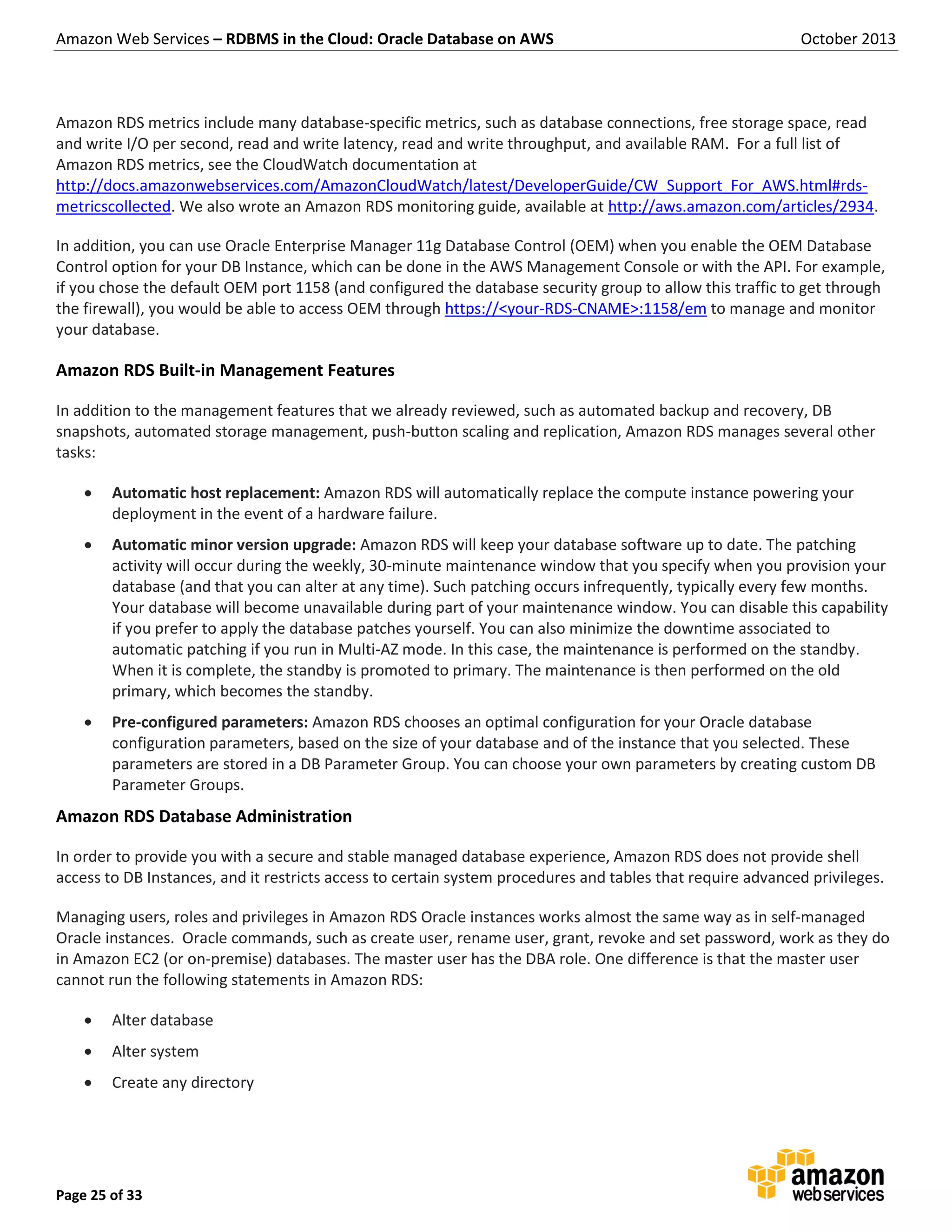 Amazon Web Services – RDBMS in the Cloud: Oracle Database on AWS October 2013 Page 25 of 33 Amazon RDS metrics include many database-specific metrics, such as database connections, free storage space, read and write I/O per second, read and write latency, read and write throughput, and available RAM. For a full list of Amazon RDS metrics, see the CloudWatch documentation at http://docs.amazonwebservices.com/AmazonCloudWatch/latest/DeveloperGuide/CW_Support_For_AWS.html#rds- metricscollected. We also wrote an Amazon RDS monitoring guide, available at http://aws.amazon.com/articles/2934. In addition, you can use Oracle Enterprise Manager 11g Database Control (OEM) when you enable the OEM Database Control option for your DB Instance, which can be done in the AWS Management Console or with the API. For example, if you chose the default OEM port 1158 (and configured the database security group to allow this traffic to get through the firewall), you would be able to access OEM through https://<your-RDS-CNAME>:1158/em to manage and monitor your database. Amazon RDS Built-in Management Features In addition to the management features that we already reviewed, such as automated backup and recovery, DB snapshots, automated storage management, push-button scaling and replication, Amazon RDS manages several other tasks:  Automatic host replacement: Amazon RDS will automatically replace the compute instance powering your deployment in the event of a hardware failure.  Automatic minor version upgrade: Amazon RDS will keep your database software up to date. The patching activity will occur during the weekly, 30-minute maintenance window that you specify when you provision your database (and that you can alter at any time). Such patching occurs infrequently, typically every few months. Your database will become unavailable during part of your maintenance window. You can disable this capability if you prefer to apply the database patches yourself. You can also minimize the downtime associated to automatic patching if you run in Multi-AZ mode. In this case, the maintenance is performed on the standby. When it is complete, the standby is promoted to primary. The maintenance is then performed on the old primary, which becomes the standby.  Pre-configured parameters: Amazon RDS chooses an optimal configuration for your Oracle database configuration parameters, based on the size of your database and of the instance that you selected. These parameters are stored in a DB Parameter Group. You can choose your own parameters by creating custom DB Parameter Groups. Amazon RDS Database Administration In order to provide you with a secure and stable managed database experience, Amazon RDS does not provide shell access to DB Instances, and it restricts access to certain system procedures and tables that require advanced privileges. Managing users, roles and privileges in Amazon RDS Oracle instances works almost the same way as in self-managed Oracle instances. Oracle commands, such as create user, rename user, grant, revoke and set password, work as they do in Amazon EC2 (or on-premise) databases. The master user has the DBA role. One difference is that the master user cannot run the following statements in Amazon RDS:  Alter database  Alter system  Create any directory 