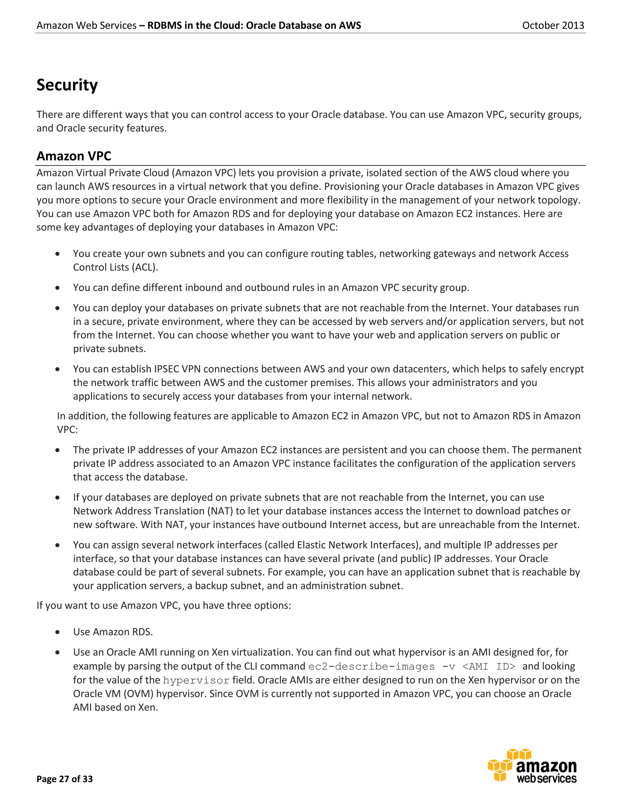 Amazon Web Services – RDBMS in the Cloud: Oracle Database on AWS October 2013 Page 27 of 33 Security There are different ways that you can control access to your Oracle database. You can use Amazon VPC, security groups, and Oracle security features. Amazon VPC Amazon Virtual Private Cloud (Amazon VPC) lets you provision a private, isolated section of the AWS cloud where you can launch AWS resources in a virtual network that you define. Provisioning your Oracle databases in Amazon VPC gives you more options to secure your Oracle environment and more flexibility in the management of your network topology. You can use Amazon VPC both for Amazon RDS and for deploying your database on Amazon EC2 instances. Here are some key advantages of deploying your databases in Amazon VPC:  You create your own subnets and you can configure routing tables, networking gateways and network Access Control Lists (ACL).  You can define different inbound and outbound rules in an Amazon VPC security group.  You can deploy your databases on private subnets that are not reachable from the Internet. Your databases run in a secure, private environment, where they can be accessed by web servers and/or application servers, but not from the Internet. You can choose whether you want to have your web and application servers on public or private subnets.  You can establish IPSEC VPN connections between AWS and your own datacenters, which helps to safely encrypt the network traffic between AWS and the customer premises. This allows your administrators and you applications to securely access your databases from your internal network. In addition, the following features are applicable to Amazon EC2 in Amazon VPC, but not to Amazon RDS in Amazon VPC:  The private IP addresses of your Amazon EC2 instances are persistent and you can choose them. The permanent private IP address associated to an Amazon VPC instance facilitates the configuration of the application servers that access the database.  If your databases are deployed on private subnets that are not reachable from the Internet, you can use Network Address Translation (NAT) to let your database instances access the Internet to download patches or new software. With NAT, your instances have outbound Internet access, but are unreachable from the Internet.  You can assign several network interfaces (called Elastic Network Interfaces), and multiple IP addresses per interface, so that your database instances can have several private (and public) IP addresses. Your Oracle database could be part of several subnets. For example, you can have an application subnet that is reachable by your application servers, a backup subnet, and an administration subnet. If you want to use Amazon VPC, you have three options:  Use Amazon RDS.  Use an Oracle AMI running on Xen virtualization. You can find out what hypervisor is an AMI designed for, for example by parsing the output of the CLI command ec2-describe-images -v <AMI ID> and looking for the value of the hypervisor field. Oracle AMIs are either designed to run on the Xen hypervisor or on the Oracle VM (OVM) hypervisor. Since OVM is currently not supported in Amazon VPC, you can choose an Oracle AMI based on Xen. 