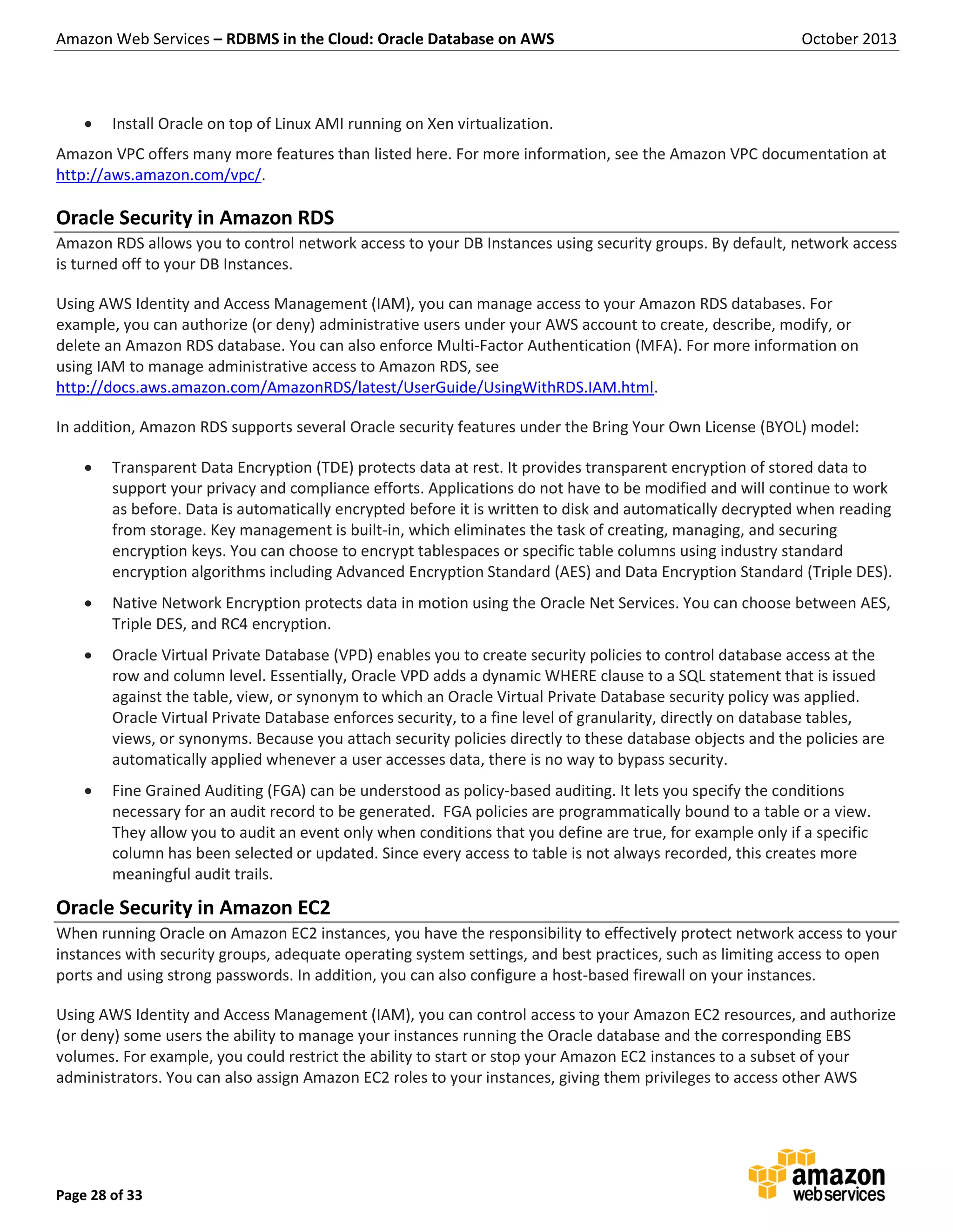 Amazon Web Services – RDBMS in the Cloud: Oracle Database on AWS October 2013 Page 28 of 33  Install Oracle on top of Linux AMI running on Xen virtualization. Amazon VPC offers many more features than listed here. For more information, see the Amazon VPC documentation at http://aws.amazon.com/vpc/. Oracle Security in Amazon RDS Amazon RDS allows you to control network access to your DB Instances using security groups. By default, network access is turned off to your DB Instances. Using AWS Identity and Access Management (IAM), you can manage access to your Amazon RDS databases. For example, you can authorize (or deny) administrative users under your AWS account to create, describe, modify, or delete an Amazon RDS database. You can also enforce Multi-Factor Authentication (MFA). For more information on using IAM to manage administrative access to Amazon RDS, see http://docs.aws.amazon.com/AmazonRDS/latest/UserGuide/UsingWithRDS.IAM.html. In addition, Amazon RDS supports several Oracle security features under the Bring Your Own License (BYOL) model:  Transparent Data Encryption (TDE) protects data at rest. It provides transparent encryption of stored data to support your privacy and compliance efforts. Applications do not have to be modified and will continue to work as before. Data is automatically encrypted before it is written to disk and automatically decrypted when reading from storage. Key management is built-in, which eliminates the task of creating, managing, and securing encryption keys. You can choose to encrypt tablespaces or specific table columns using industry standard encryption algorithms including Advanced Encryption Standard (AES) and Data Encryption Standard (Triple DES).  Native Network Encryption protects data in motion using the Oracle Net Services. You can choose between AES, Triple DES, and RC4 encryption.  Oracle Virtual Private Database (VPD) enables you to create security policies to control database access at the row and column level. Essentially, Oracle VPD adds a dynamic WHERE clause to a SQL statement that is issued against the table, view, or synonym to which an Oracle Virtual Private Database security policy was applied. Oracle Virtual Private Database enforces security, to a fine level of granularity, directly on database tables, views, or synonyms. Because you attach security policies directly to these database objects and the policies are automatically applied whenever a user accesses data, there is no way to bypass security.  Fine Grained Auditing (FGA) can be understood as policy-based auditing. It lets you specify the conditions necessary for an audit record to be generated. FGA policies are programmatically bound to a table or a view. They allow you to audit an event only when conditions that you define are true, for example only if a specific column has been selected or updated. Since every access to table is not always recorded, this creates more meaningful audit trails. Oracle Security in Amazon EC2 When running Oracle on Amazon EC2 instances, you have the responsibility to effectively protect network access to your instances with security groups, adequate operating system settings, and best practices, such as limiting access to open ports and using strong passwords. In addition, you can also configure a host-based firewall on your instances. Using AWS Identity and Access Management (IAM), you can control access to your Amazon EC2 resources, and authorize (or deny) some users the ability to manage your instances running the Oracle database and the corresponding EBS volumes. For example, you could restrict the ability to start or stop your Amazon EC2 instances to a subset of your administrators. You can also assign Amazon EC2 roles to your instances, giving them privileges to access other AWS 