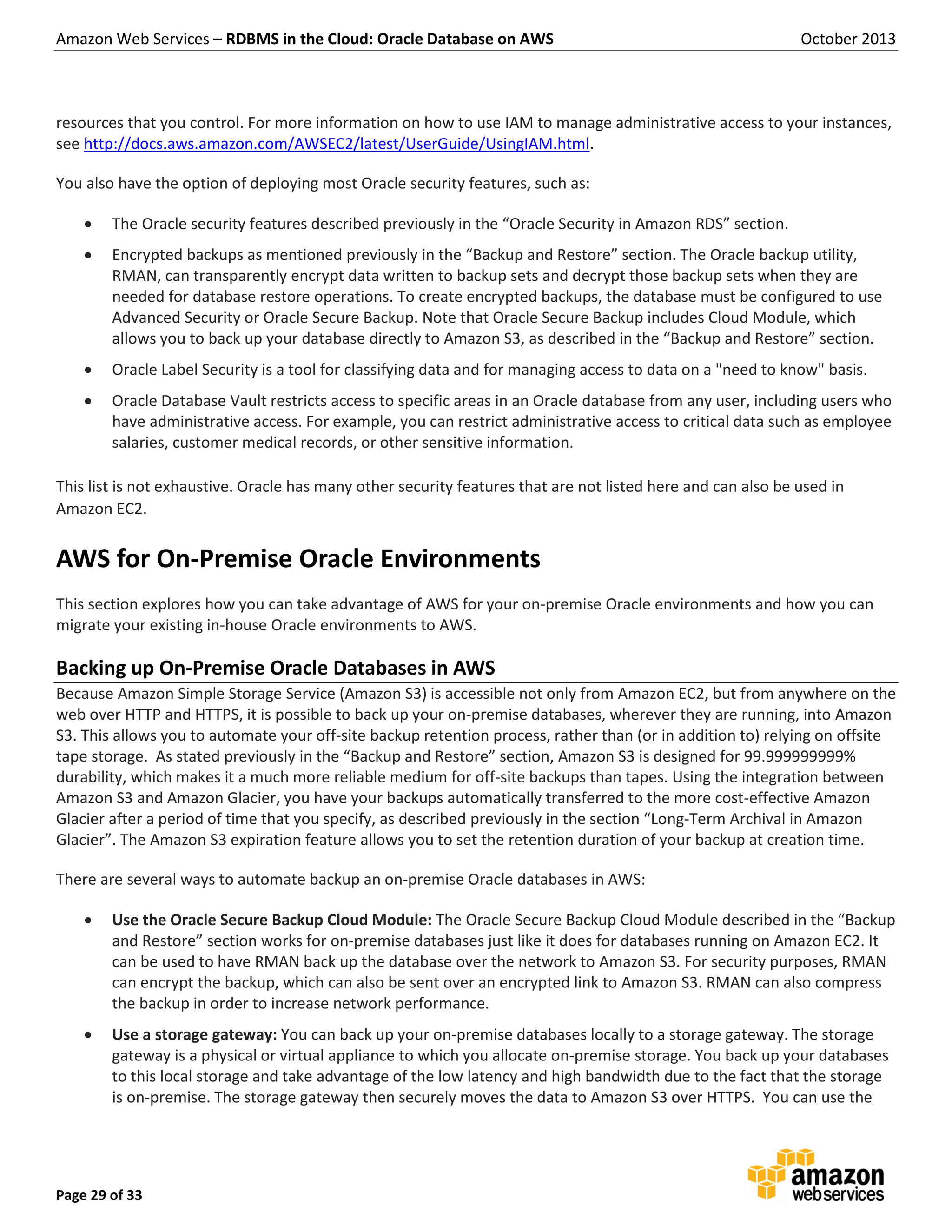 Amazon Web Services – RDBMS in the Cloud: Oracle Database on AWS October 2013 Page 29 of 33 resources that you control. For more information on how to use IAM to manage administrative access to your instances, see http://docs.aws.amazon.com/AWSEC2/latest/UserGuide/UsingIAM.html. You also have the option of deploying most Oracle security features, such as:  The Oracle security features described previously in the “Oracle Security in Amazon RDS” section.  Encrypted backups as mentioned previously in the “Backup and Restore” section. The Oracle backup utility, RMAN, can transparently encrypt data written to backup sets and decrypt those backup sets when they are needed for database restore operations. To create encrypted backups, the database must be configured to use Advanced Security or Oracle Secure Backup. Note that Oracle Secure Backup includes Cloud Module, which allows you to back up your database directly to Amazon S3, as described in the “Backup and Restore” section.  Oracle Label Security is a tool for classifying data and for managing access to data on a "need to know" basis.  Oracle Database Vault restricts access to specific areas in an Oracle database from any user, including users who have administrative access. For example, you can restrict administrative access to critical data such as employee salaries, customer medical records, or other sensitive information. This list is not exhaustive. Oracle has many other security features that are not listed here and can also be used in Amazon EC2. AWS for On-Premise Oracle Environments This section explores how you can take advantage of AWS for your on-premise Oracle environments and how you can migrate your existing in-house Oracle environments to AWS. Backing up On-Premise Oracle Databases in AWS Because Amazon Simple Storage Service (Amazon S3) is accessible not only from Amazon EC2, but from anywhere on the web over HTTP and HTTPS, it is possible to back up your on-premise databases, wherever they are running, into Amazon S3. This allows you to automate your off-site backup retention process, rather than (or in addition to) relying on offsite tape storage. As stated previously in the “Backup and Restore” section, Amazon S3 is designed for 99.999999999% durability, which makes it a much more reliable medium for off-site backups than tapes. Using the integration between Amazon S3 and Amazon Glacier, you have your backups automatically transferred to the more cost-effective Amazon Glacier after a period of time that you specify, as described previously in the section “Long-Term Archival in Amazon Glacier”. The Amazon S3 expiration feature allows you to set the retention duration of your backup at creation time. There are several ways to automate backup an on-premise Oracle databases in AWS:  Use the Oracle Secure Backup Cloud Module: The Oracle Secure Backup Cloud Module described in the “Backup and Restore” section works for on-premise databases just like it does for databases running on Amazon EC2. It can be used to have RMAN back up the database over the network to Amazon S3. For security purposes, RMAN can encrypt the backup, which can also be sent over an encrypted link to Amazon S3. RMAN can also compress the backup in order to increase network performance.  Use a storage gateway: You can back up your on-premise databases locally to a storage gateway. The storage gateway is a physical or virtual appliance to which you allocate on-premise storage. You back up your databases to this local storage and take advantage of the low latency and high bandwidth due to the fact that the storage is on-premise. The storage gateway then securely moves the data to Amazon S3 over HTTPS. You can use the 