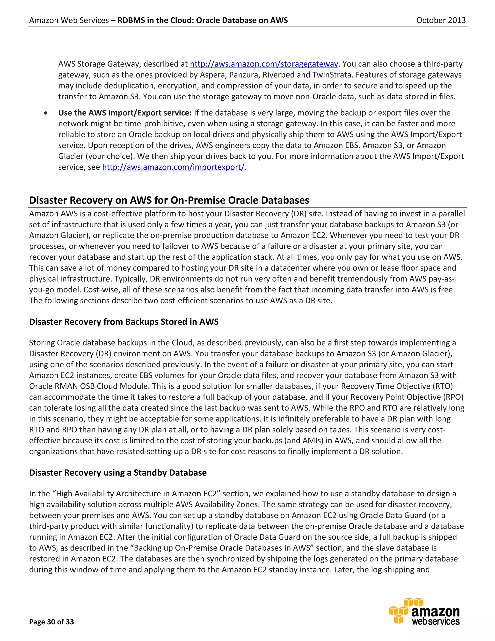 Amazon Web Services – RDBMS in the Cloud: Oracle Database on AWS October 2013 Page 30 of 33 AWS Storage Gateway, described at http://aws.amazon.com/storagegateway. You can also choose a third-party gateway, such as the ones provided by Aspera, Panzura, Riverbed and TwinStrata. Features of storage gateways may include deduplication, encryption, and compression of your data, in order to secure and to speed up the transfer to Amazon S3. You can use the storage gateway to move non-Oracle data, such as data stored in files.  Use the AWS Import/Export service: If the database is very large, moving the backup or export files over the network might be time-prohibitive, even when using a storage gateway. In this case, it can be faster and more reliable to store an Oracle backup on local drives and physically ship them to AWS using the AWS Import/Export service. Upon reception of the drives, AWS engineers copy the data to Amazon EBS, Amazon S3, or Amazon Glacier (your choice). We then ship your drives back to you. For more information about the AWS Import/Export service, see http://aws.amazon.com/importexport/. Disaster Recovery on AWS for On-Premise Oracle Databases Amazon AWS is a cost-effective platform to host your Disaster Recovery (DR) site. Instead of having to invest in a parallel set of infrastructure that is used only a few times a year, you can just transfer your database backups to Amazon S3 (or Amazon Glacier), or replicate the on-premise production database to Amazon EC2. Whenever you need to test your DR processes, or whenever you need to failover to AWS because of a failure or a disaster at your primary site, you can recover your database and start up the rest of the application stack. At all times, you only pay for what you use on AWS. This can save a lot of money compared to hosting your DR site in a datacenter where you own or lease floor space and physical infrastructure. Typically, DR environments do not run very often and benefit tremendously from AWS pay-as- you-go model. Cost-wise, all of these scenarios also benefit from the fact that incoming data transfer into AWS is free. The following sections describe two cost-efficient scenarios to use AWS as a DR site. Disaster Recovery from Backups Stored in AWS Storing Oracle database backups in the Cloud, as described previously, can also be a first step towards implementing a Disaster Recovery (DR) environment on AWS. You transfer your database backups to Amazon S3 (or Amazon Glacier), using one of the scenarios described previously. In the event of a failure or disaster at your primary site, you can start Amazon EC2 instances, create EBS volumes for your Oracle data files, and recover your database from Amazon S3 with Oracle RMAN OSB Cloud Module. This is a good solution for smaller databases, if your Recovery Time Objective (RTO) can accommodate the time it takes to restore a full backup of your database, and if your Recovery Point Objective (RPO) can tolerate losing all the data created since the last backup was sent to AWS. While the RPO and RTO are relatively long in this scenario, they might be acceptable for some applications. It is infinitely preferable to have a DR plan with long RTO and RPO than having any DR plan at all, or to having a DR plan solely based on tapes. This scenario is very cost- effective because its cost is limited to the cost of storing your backups (and AMIs) in AWS, and should allow all the organizations that have resisted setting up a DR site for cost reasons to finally implement a DR solution. Disaster Recovery using a Standby Database In the “High Availability Architecture in Amazon EC2” section, we explained how to use a standby database to design a high availability solution across multiple AWS Availability Zones. The same strategy can be used for disaster recovery, between your premises and AWS. You can set up a standby database on Amazon EC2 using Oracle Data Guard (or a third-party product with similar functionality) to replicate data between the on-premise Oracle database and a database running in Amazon EC2. After the initial configuration of Oracle Data Guard on the source side, a full backup is shipped to AWS, as described in the “Backing up On-Premise Oracle Databases in AWS” section, and the slave database is restored in Amazon EC2. The databases are then synchronized by shipping the logs generated on the primary database during this window of time and applying them to the Amazon EC2 standby instance. Later, the log shipping and 