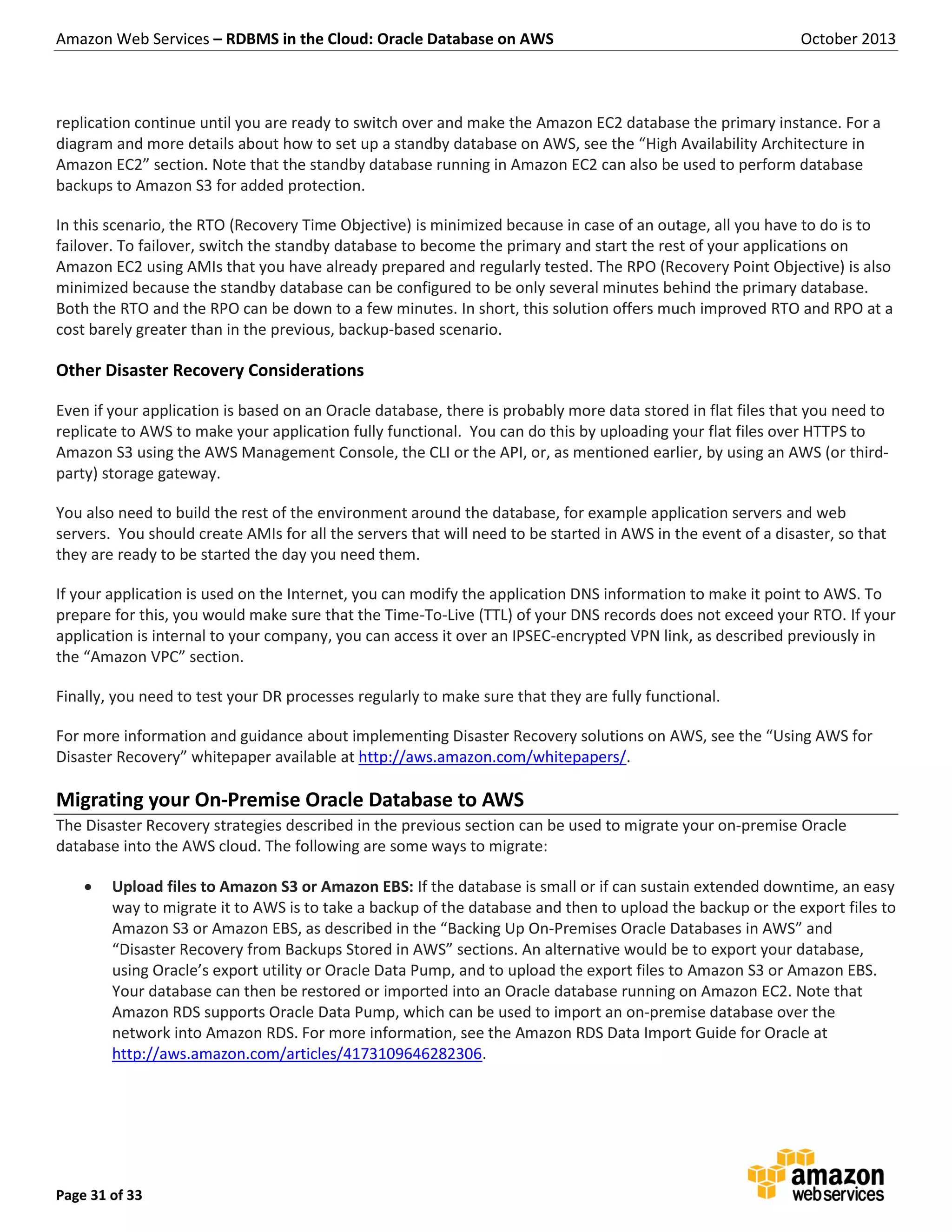 Amazon Web Services – RDBMS in the Cloud: Oracle Database on AWS October 2013 Page 31 of 33 replication continue until you are ready to switch over and make the Amazon EC2 database the primary instance. For a diagram and more details about how to set up a standby database on AWS, see the “High Availability Architecture in Amazon EC2” section. Note that the standby database running in Amazon EC2 can also be used to perform database backups to Amazon S3 for added protection. In this scenario, the RTO (Recovery Time Objective) is minimized because in case of an outage, all you have to do is to failover. To failover, switch the standby database to become the primary and start the rest of your applications on Amazon EC2 using AMIs that you have already prepared and regularly tested. The RPO (Recovery Point Objective) is also minimized because the standby database can be configured to be only several minutes behind the primary database. Both the RTO and the RPO can be down to a few minutes. In short, this solution offers much improved RTO and RPO at a cost barely greater than in the previous, backup-based scenario. Other Disaster Recovery Considerations Even if your application is based on an Oracle database, there is probably more data stored in flat files that you need to replicate to AWS to make your application fully functional. You can do this by uploading your flat files over HTTPS to Amazon S3 using the AWS Management Console, the CLI or the API, or, as mentioned earlier, by using an AWS (or third- party) storage gateway. You also need to build the rest of the environment around the database, for example application servers and web servers. You should create AMIs for all the servers that will need to be started in AWS in the event of a disaster, so that they are ready to be started the day you need them. If your application is used on the Internet, you can modify the application DNS information to make it point to AWS. To prepare for this, you would make sure that the Time-To-Live (TTL) of your DNS records does not exceed your RTO. If your application is internal to your company, you can access it over an IPSEC-encrypted VPN link, as described previously in the “Amazon VPC” section. Finally, you need to test your DR processes regularly to make sure that they are fully functional. For more information and guidance about implementing Disaster Recovery solutions on AWS, see the “Using AWS for Disaster Recovery” whitepaper available at http://aws.amazon.com/whitepapers/. Migrating your On-Premise Oracle Database to AWS The Disaster Recovery strategies described in the previous section can be used to migrate your on-premise Oracle database into the AWS cloud. The following are some ways to migrate:  Upload files to Amazon S3 or Amazon EBS: If the database is small or if can sustain extended downtime, an easy way to migrate it to AWS is to take a backup of the database and then to upload the backup or the export files to Amazon S3 or Amazon EBS, as described in the “Backing Up On-Premises Oracle Databases in AWS” and “Disaster Recovery from Backups Stored in AWS” sections. An alternative would be to export your database, using Oracle’s export utility or Oracle Data Pump, and to upload the export files to Amazon S3 or Amazon EBS. Your database can then be restored or imported into an Oracle database running on Amazon EC2. Note that Amazon RDS supports Oracle Data Pump, which can be used to import an on-premise database over the network into Amazon RDS. For more information, see the Amazon RDS Data Import Guide for Oracle at http://aws.amazon.com/articles/4173109646282306. 