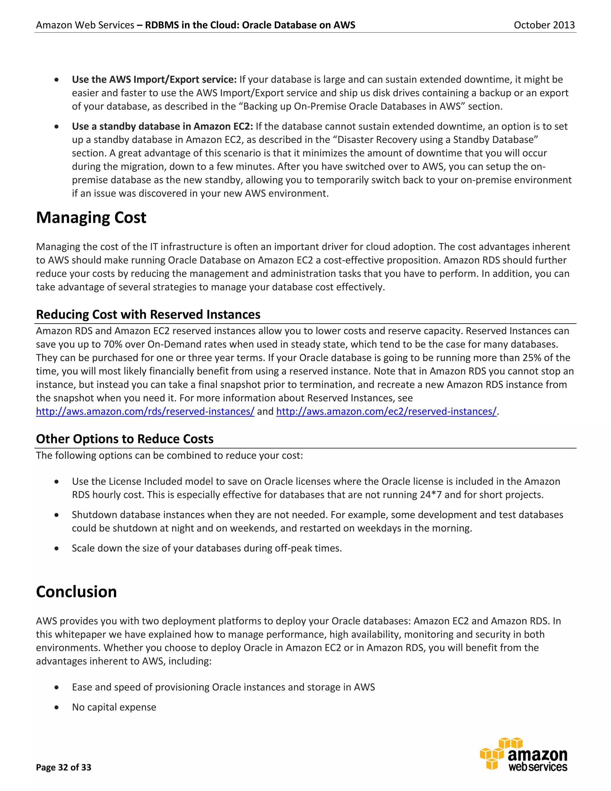 Amazon Web Services – RDBMS in the Cloud: Oracle Database on AWS October 2013 Page 32 of 33  Use the AWS Import/Export service: If your database is large and can sustain extended downtime, it might be easier and faster to use the AWS Import/Export service and ship us disk drives containing a backup or an export of your database, as described in the “Backing up On-Premise Oracle Databases in AWS” section.  Use a standby database in Amazon EC2: If the database cannot sustain extended downtime, an option is to set up a standby database in Amazon EC2, as described in the “Disaster Recovery using a Standby Database” section. A great advantage of this scenario is that it minimizes the amount of downtime that you will occur during the migration, down to a few minutes. After you have switched over to AWS, you can setup the on- premise database as the new standby, allowing you to temporarily switch back to your on-premise environment if an issue was discovered in your new AWS environment. Managing Cost Managing the cost of the IT infrastructure is often an important driver for cloud adoption. The cost advantages inherent to AWS should make running Oracle Database on Amazon EC2 a cost-effective proposition. Amazon RDS should further reduce your costs by reducing the management and administration tasks that you have to perform. In addition, you can take advantage of several strategies to manage your database cost effectively. Reducing Cost with Reserved Instances Amazon RDS and Amazon EC2 reserved instances allow you to lower costs and reserve capacity. Reserved Instances can save you up to 70% over On-Demand rates when used in steady state, which tend to be the case for many databases. They can be purchased for one or three year terms. If your Oracle database is going to be running more than 25% of the time, you will most likely financially benefit from using a reserved instance. Note that in Amazon RDS you cannot stop an instance, but instead you can take a final snapshot prior to termination, and recreate a new Amazon RDS instance from the snapshot when you need it. For more information about Reserved Instances, see http://aws.amazon.com/rds/reserved-instances/ and http://aws.amazon.com/ec2/reserved-instances/. Other Options to Reduce Costs The following options can be combined to reduce your cost:  Use the License Included model to save on Oracle licenses where the Oracle license is included in the Amazon RDS hourly cost. This is especially effective for databases that are not running 24*7 and for short projects.  Shutdown database instances when they are not needed. For example, some development and test databases could be shutdown at night and on weekends, and restarted on weekdays in the morning.  Scale down the size of your databases during off-peak times. Conclusion AWS provides you with two deployment platforms to deploy your Oracle databases: Amazon EC2 and Amazon RDS. In this whitepaper we have explained how to manage performance, high availability, monitoring and security in both environments. Whether you choose to deploy Oracle in Amazon EC2 or in Amazon RDS, you will benefit from the advantages inherent to AWS, including:  Ease and speed of provisioning Oracle instances and storage in AWS  No capital expense 