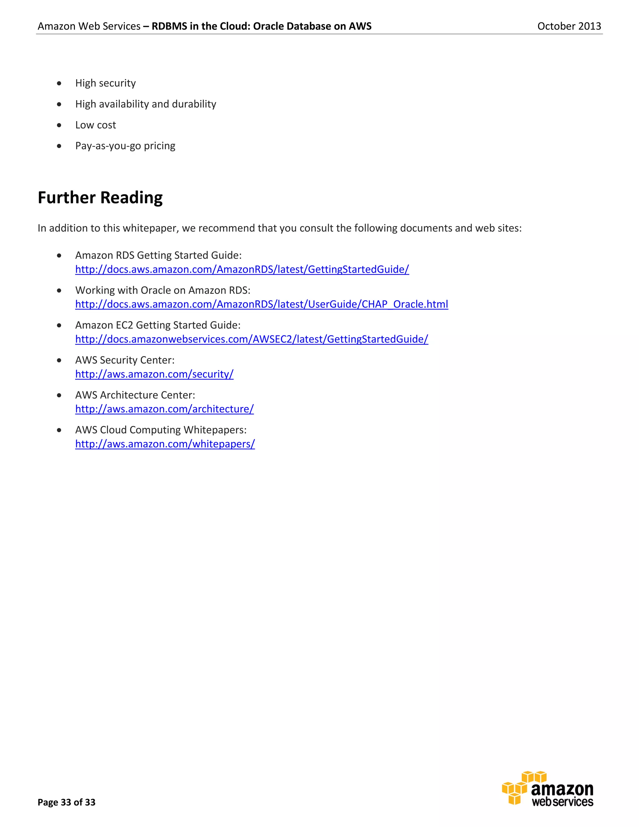 Amazon Web Services – RDBMS in the Cloud: Oracle Database on AWS October 2013 Page 33 of 33  High security  High availability and durability  Low cost  Pay-as-you-go pricing Further Reading In addition to this whitepaper, we recommend that you consult the following documents and web sites:  Amazon RDS Getting Started Guide: http://docs.aws.amazon.com/AmazonRDS/latest/GettingStartedGuide/  Working with Oracle on Amazon RDS: http://docs.aws.amazon.com/AmazonRDS/latest/UserGuide/CHAP_Oracle.html  Amazon EC2 Getting Started Guide: http://docs.amazonwebservices.com/AWSEC2/latest/GettingStartedGuide/  AWS Security Center: http://aws.amazon.com/security/  AWS Architecture Center: http://aws.amazon.com/architecture/  AWS Cloud Computing Whitepapers: http://aws.amazon.com/whitepapers/ 