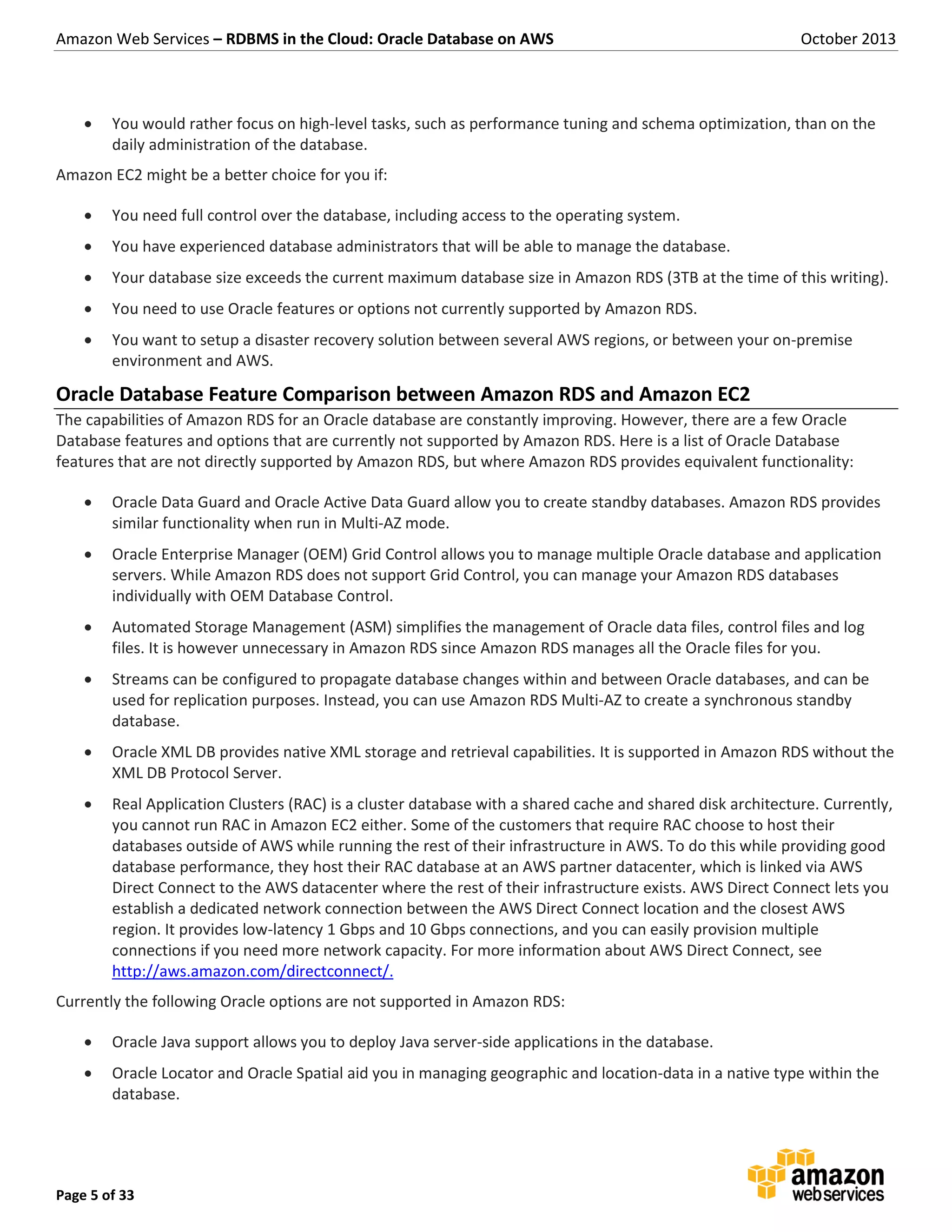 Amazon Web Services – RDBMS in the Cloud: Oracle Database on AWS October 2013 Page 5 of 33  You would rather focus on high-level tasks, such as performance tuning and schema optimization, than on the daily administration of the database. Amazon EC2 might be a better choice for you if:  You need full control over the database, including access to the operating system.  You have experienced database administrators that will be able to manage the database.  Your database size exceeds the current maximum database size in Amazon RDS (3TB at the time of this writing).  You need to use Oracle features or options not currently supported by Amazon RDS.  You want to setup a disaster recovery solution between several AWS regions, or between your on-premise environment and AWS. Oracle Database Feature Comparison between Amazon RDS and Amazon EC2 The capabilities of Amazon RDS for an Oracle database are constantly improving. However, there are a few Oracle Database features and options that are currently not supported by Amazon RDS. Here is a list of Oracle Database features that are not directly supported by Amazon RDS, but where Amazon RDS provides equivalent functionality:  Oracle Data Guard and Oracle Active Data Guard allow you to create standby databases. Amazon RDS provides similar functionality when run in Multi-AZ mode.  Oracle Enterprise Manager (OEM) Grid Control allows you to manage multiple Oracle database and application servers. While Amazon RDS does not support Grid Control, you can manage your Amazon RDS databases individually with OEM Database Control.  Automated Storage Management (ASM) simplifies the management of Oracle data files, control files and log files. It is however unnecessary in Amazon RDS since Amazon RDS manages all the Oracle files for you.  Streams can be configured to propagate database changes within and between Oracle databases, and can be used for replication purposes. Instead, you can use Amazon RDS Multi-AZ to create a synchronous standby database.  Oracle XML DB provides native XML storage and retrieval capabilities. It is supported in Amazon RDS without the XML DB Protocol Server.  Real Application Clusters (RAC) is a cluster database with a shared cache and shared disk architecture. Currently, you cannot run RAC in Amazon EC2 either. Some of the customers that require RAC choose to host their databases outside of AWS while running the rest of their infrastructure in AWS. To do this while providing good database performance, they host their RAC database at an AWS partner datacenter, which is linked via AWS Direct Connect to the AWS datacenter where the rest of their infrastructure exists. AWS Direct Connect lets you establish a dedicated network connection between the AWS Direct Connect location and the closest AWS region. It provides low-latency 1 Gbps and 10 Gbps connections, and you can easily provision multiple connections if you need more network capacity. For more information about AWS Direct Connect, see http://aws.amazon.com/directconnect/. Currently the following Oracle options are not supported in Amazon RDS:  Oracle Java support allows you to deploy Java server-side applications in the database.  Oracle Locator and Oracle Spatial aid you in managing geographic and location-data in a native type within the database. 