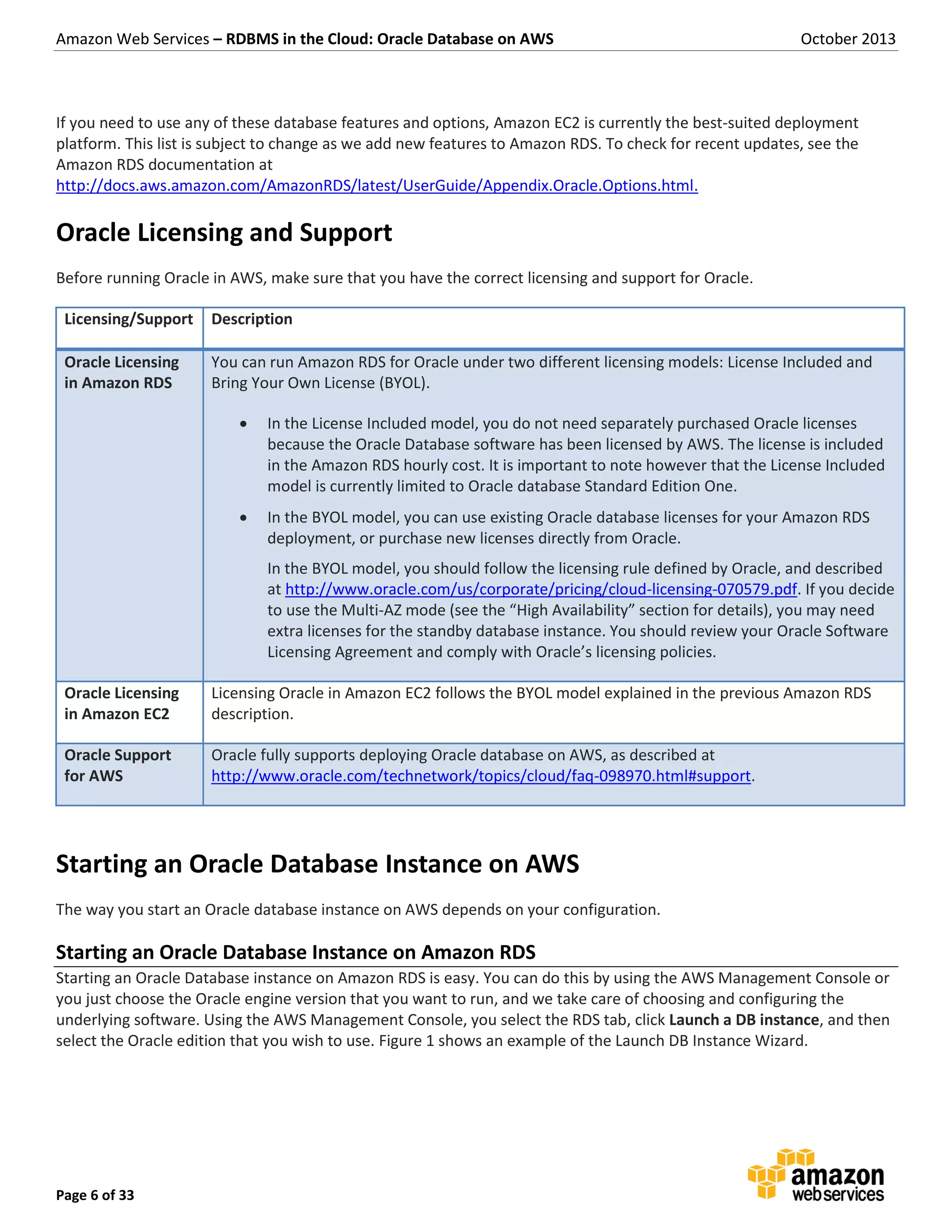 Amazon Web Services – RDBMS in the Cloud: Oracle Database on AWS October 2013 Page 6 of 33 If you need to use any of these database features and options, Amazon EC2 is currently the best-suited deployment platform. This list is subject to change as we add new features to Amazon RDS. To check for recent updates, see the Amazon RDS documentation at http://docs.aws.amazon.com/AmazonRDS/latest/UserGuide/Appendix.Oracle.Options.html. Oracle Licensing and Support Before running Oracle in AWS, make sure that you have the correct licensing and support for Oracle. Licensing/Support Description Oracle Licensing in Amazon RDS You can run Amazon RDS for Oracle under two different licensing models: License Included and Bring Your Own License (BYOL).  In the License Included model, you do not need separately purchased Oracle licenses because the Oracle Database software has been licensed by AWS. The license is included in the Amazon RDS hourly cost. It is important to note however that the License Included model is currently limited to Oracle database Standard Edition One.  In the BYOL model, you can use existing Oracle database licenses for your Amazon RDS deployment, or purchase new licenses directly from Oracle. In the BYOL model, you should follow the licensing rule defined by Oracle, and described at http://www.oracle.com/us/corporate/pricing/cloud-licensing-070579.pdf. If you decide to use the Multi-AZ mode (see the “High Availability” section for details), you may need extra licenses for the standby database instance. You should review your Oracle Software Licensing Agreement and comply with Oracle’s licensing policies. Oracle Licensing in Amazon EC2 Licensing Oracle in Amazon EC2 follows the BYOL model explained in the previous Amazon RDS description. Oracle Support for AWS Oracle fully supports deploying Oracle database on AWS, as described at http://www.oracle.com/technetwork/topics/cloud/faq-098970.html#support. Starting an Oracle Database Instance on AWS The way you start an Oracle database instance on AWS depends on your configuration. Starting an Oracle Database Instance on Amazon RDS Starting an Oracle Database instance on Amazon RDS is easy. You can do this by using the AWS Management Console or you just choose the Oracle engine version that you want to run, and we take care of choosing and configuring the underlying software. Using the AWS Management Console, you select the RDS tab, click Launch a DB instance, and then select the Oracle edition that you wish to use. Figure 1 shows an example of the Launch DB Instance Wizard. 