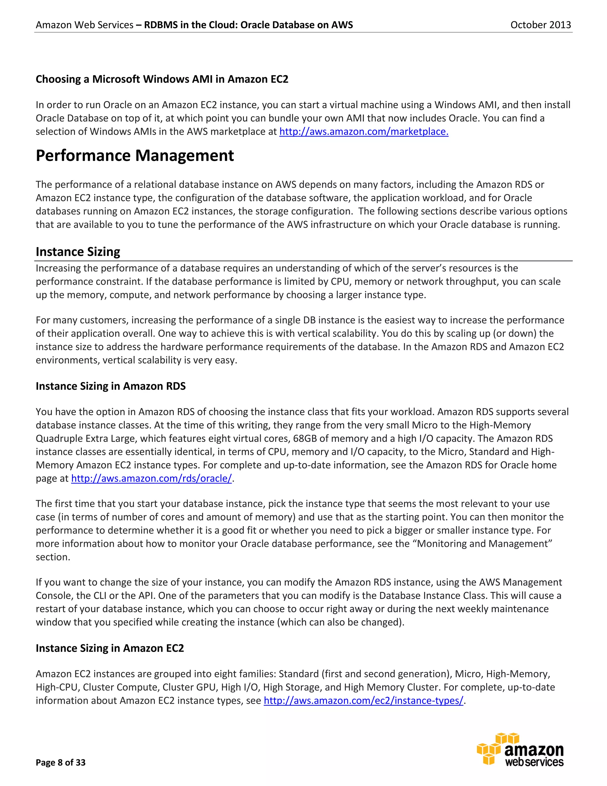 Amazon Web Services – RDBMS in the Cloud: Oracle Database on AWS October 2013 Page 8 of 33 Choosing a Microsoft Windows AMI in Amazon EC2 In order to run Oracle on an Amazon EC2 instance, you can start a virtual machine using a Windows AMI, and then install Oracle Database on top of it, at which point you can bundle your own AMI that now includes Oracle. You can find a selection of Windows AMIs in the AWS marketplace at http://aws.amazon.com/marketplace. Performance Management The performance of a relational database instance on AWS depends on many factors, including the Amazon RDS or Amazon EC2 instance type, the configuration of the database software, the application workload, and for Oracle databases running on Amazon EC2 instances, the storage configuration. The following sections describe various options that are available to you to tune the performance of the AWS infrastructure on which your Oracle database is running. Instance Sizing Increasing the performance of a database requires an understanding of which of the server’s resources is the performance constraint. If the database performance is limited by CPU, memory or network throughput, you can scale up the memory, compute, and network performance by choosing a larger instance type. For many customers, increasing the performance of a single DB instance is the easiest way to increase the performance of their application overall. One way to achieve this is with vertical scalability. You do this by scaling up (or down) the instance size to address the hardware performance requirements of the database. In the Amazon RDS and Amazon EC2 environments, vertical scalability is very easy. Instance Sizing in Amazon RDS You have the option in Amazon RDS of choosing the instance class that fits your workload. Amazon RDS supports several database instance classes. At the time of this writing, they range from the very small Micro to the High-Memory Quadruple Extra Large, which features eight virtual cores, 68GB of memory and a high I/O capacity. The Amazon RDS instance classes are essentially identical, in terms of CPU, memory and I/O capacity, to the Micro, Standard and High- Memory Amazon EC2 instance types. For complete and up-to-date information, see the Amazon RDS for Oracle home page at http://aws.amazon.com/rds/oracle/. The first time that you start your database instance, pick the instance type that seems the most relevant to your use case (in terms of number of cores and amount of memory) and use that as the starting point. You can then monitor the performance to determine whether it is a good fit or whether you need to pick a bigger or smaller instance type. For more information about how to monitor your Oracle database performance, see the “Monitoring and Management” section. If you want to change the size of your instance, you can modify the Amazon RDS instance, using the AWS Management Console, the CLI or the API. One of the parameters that you can modify is the Database Instance Class. This will cause a restart of your database instance, which you can choose to occur right away or during the next weekly maintenance window that you specified while creating the instance (which can also be changed). Instance Sizing in Amazon EC2 Amazon EC2 instances are grouped into eight families: Standard (first and second generation), Micro, High-Memory, High-CPU, Cluster Compute, Cluster GPU, High I/O, High Storage, and High Memory Cluster. For complete, up-to-date information about Amazon EC2 instance types, see http://aws.amazon.com/ec2/instance-types/. 