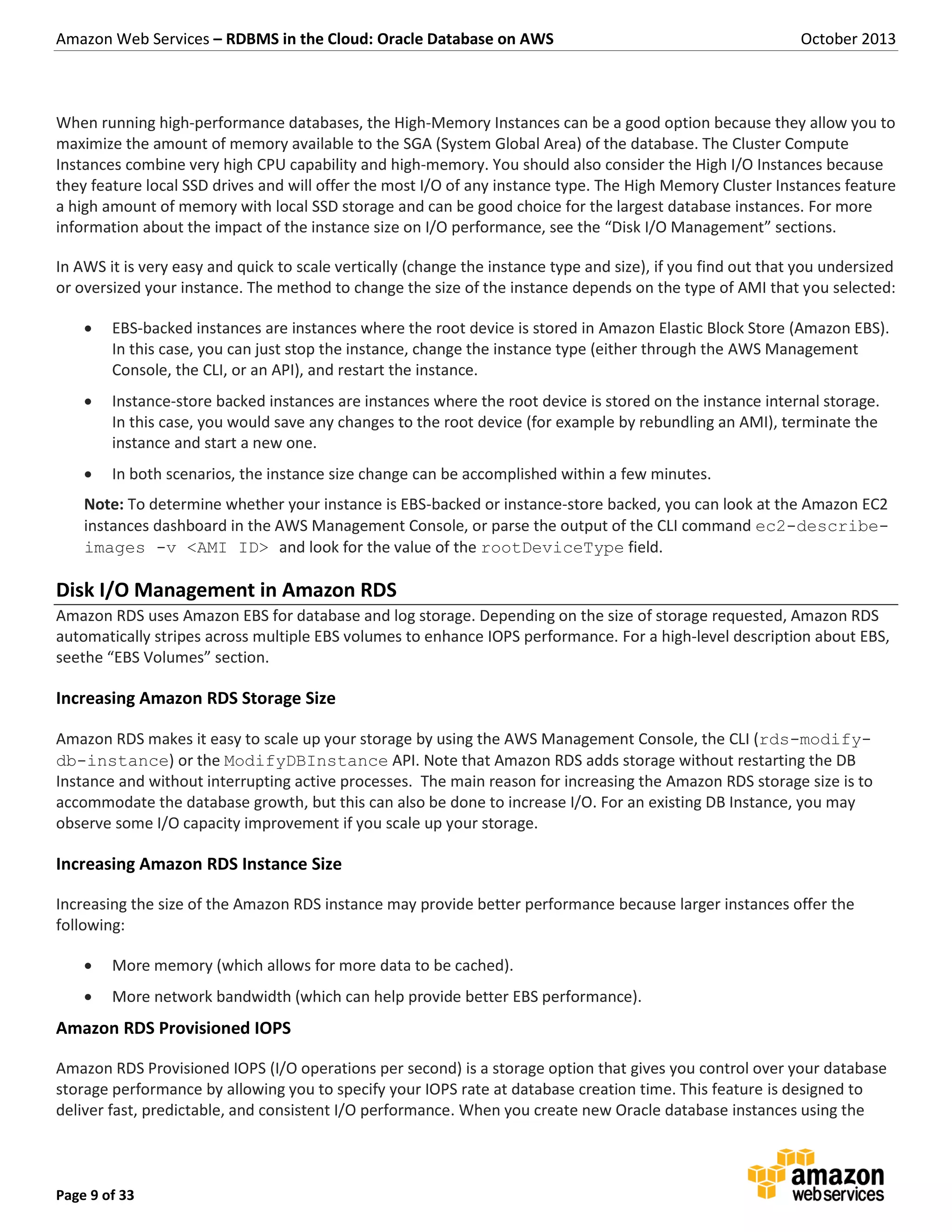 Amazon Web Services – RDBMS in the Cloud: Oracle Database on AWS October 2013 Page 9 of 33 When running high-performance databases, the High-Memory Instances can be a good option because they allow you to maximize the amount of memory available to the SGA (System Global Area) of the database. The Cluster Compute Instances combine very high CPU capability and high-memory. You should also consider the High I/O Instances because they feature local SSD drives and will offer the most I/O of any instance type. The High Memory Cluster Instances feature a high amount of memory with local SSD storage and can be good choice for the largest database instances. For more information about the impact of the instance size on I/O performance, see the “Disk I/O Management” sections. In AWS it is very easy and quick to scale vertically (change the instance type and size), if you find out that you undersized or oversized your instance. The method to change the size of the instance depends on the type of AMI that you selected:  EBS-backed instances are instances where the root device is stored in Amazon Elastic Block Store (Amazon EBS). In this case, you can just stop the instance, change the instance type (either through the AWS Management Console, the CLI, or an API), and restart the instance.  Instance-store backed instances are instances where the root device is stored on the instance internal storage. In this case, you would save any changes to the root device (for example by rebundling an AMI), terminate the instance and start a new one.  In both scenarios, the instance size change can be accomplished within a few minutes. Note: To determine whether your instance is EBS-backed or instance-store backed, you can look at the Amazon EC2 instances dashboard in the AWS Management Console, or parse the output of the CLI command ec2-describe- images -v <AMI ID> and look for the value of the rootDeviceType field. Disk I/O Management in Amazon RDS Amazon RDS uses Amazon EBS for database and log storage. Depending on the size of storage requested, Amazon RDS automatically stripes across multiple EBS volumes to enhance IOPS performance. For a high-level description about EBS, seethe “EBS Volumes” section. Increasing Amazon RDS Storage Size Amazon RDS makes it easy to scale up your storage by using the AWS Management Console, the CLI (rds-modify- db-instance) or the ModifyDBInstance API. Note that Amazon RDS adds storage without restarting the DB Instance and without interrupting active processes. The main reason for increasing the Amazon RDS storage size is to accommodate the database growth, but this can also be done to increase I/O. For an existing DB Instance, you may observe some I/O capacity improvement if you scale up your storage. Increasing Amazon RDS Instance Size Increasing the size of the Amazon RDS instance may provide better performance because larger instances offer the following:  More memory (which allows for more data to be cached).  More network bandwidth (which can help provide better EBS performance). Amazon RDS Provisioned IOPS Amazon RDS Provisioned IOPS (I/O operations per second) is a storage option that gives you control over your database storage performance by allowing you to specify your IOPS rate at database creation time. This feature is designed to deliver fast, predictable, and consistent I/O performance. When you create new Oracle database instances using the 