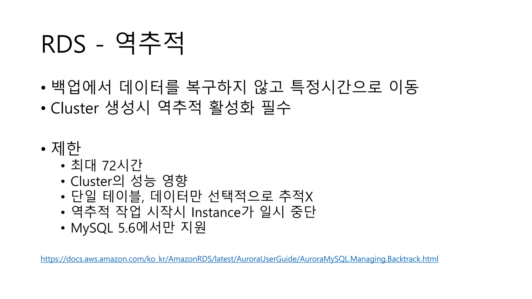 RDS - 역추적
• 백업에서 데이터를 복구하지 않고 특정시간으로 이동
• Cluster 생성시 역추적 활성화 필수
• 제한
• 최대 72시간
• Cluster의 성능 영향
• 단일 테이블, 데이터만 선택적으로 추적X
• 역추적 작업 시작시 Instance가 일시 중단
• MySQL 5.6에서만 지원
https://docs.aws.amazon.com/ko_kr/AmazonRDS/latest/AuroraUserGuide/AuroraMySQL.Managing.Backtrack.html
 