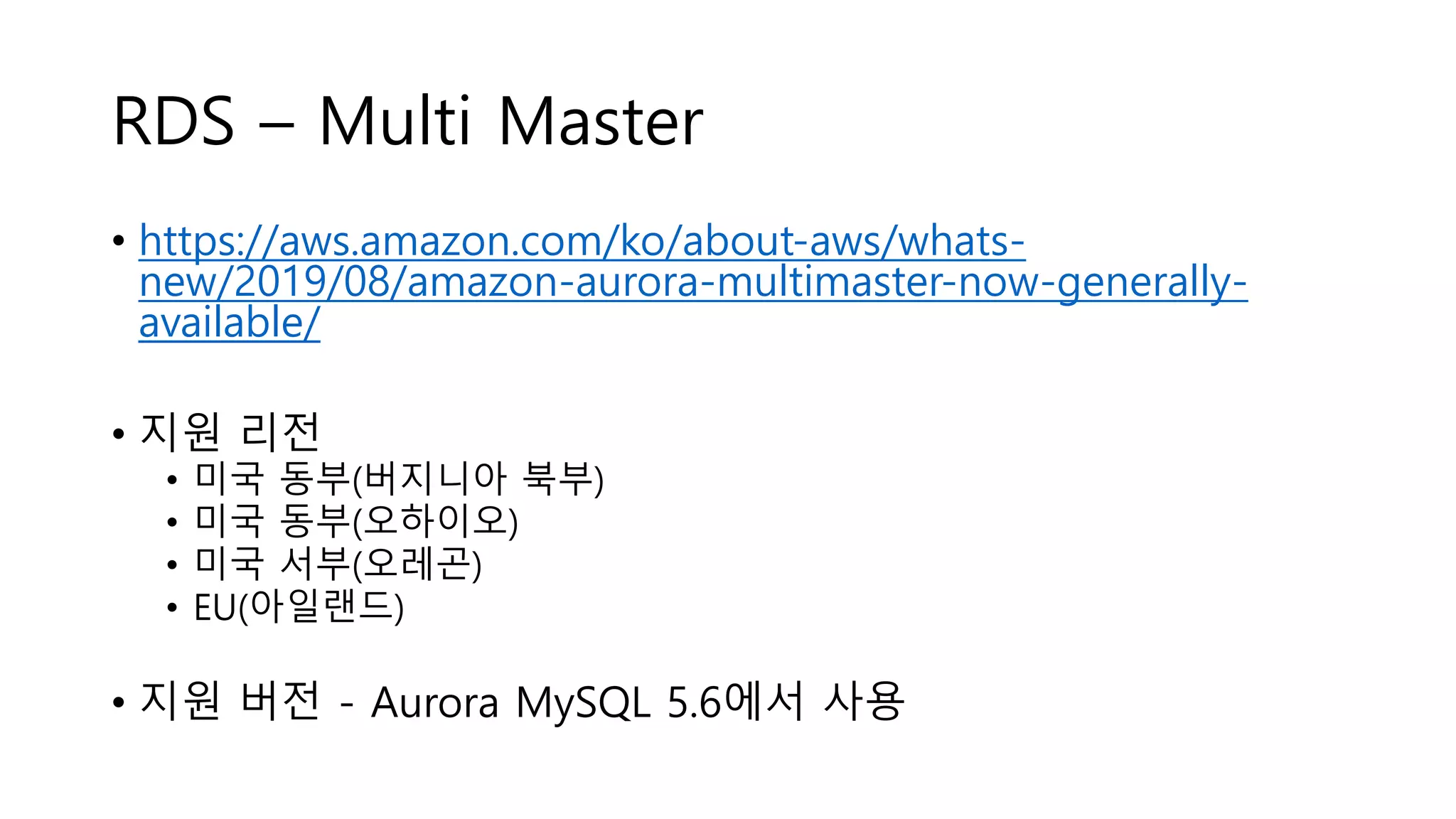 RDS – Multi Master
• https://aws.amazon.com/ko/about-aws/whats-
new/2019/08/amazon-aurora-multimaster-now-generally-
available/
• 지원 리전
• 미국 동부(버지니아 북부)
• 미국 동부(오하이오)
• 미국 서부(오레곤)
• EU(아일랜드)
• 지원 버전 - Aurora MySQL 5.6에서 사용
 