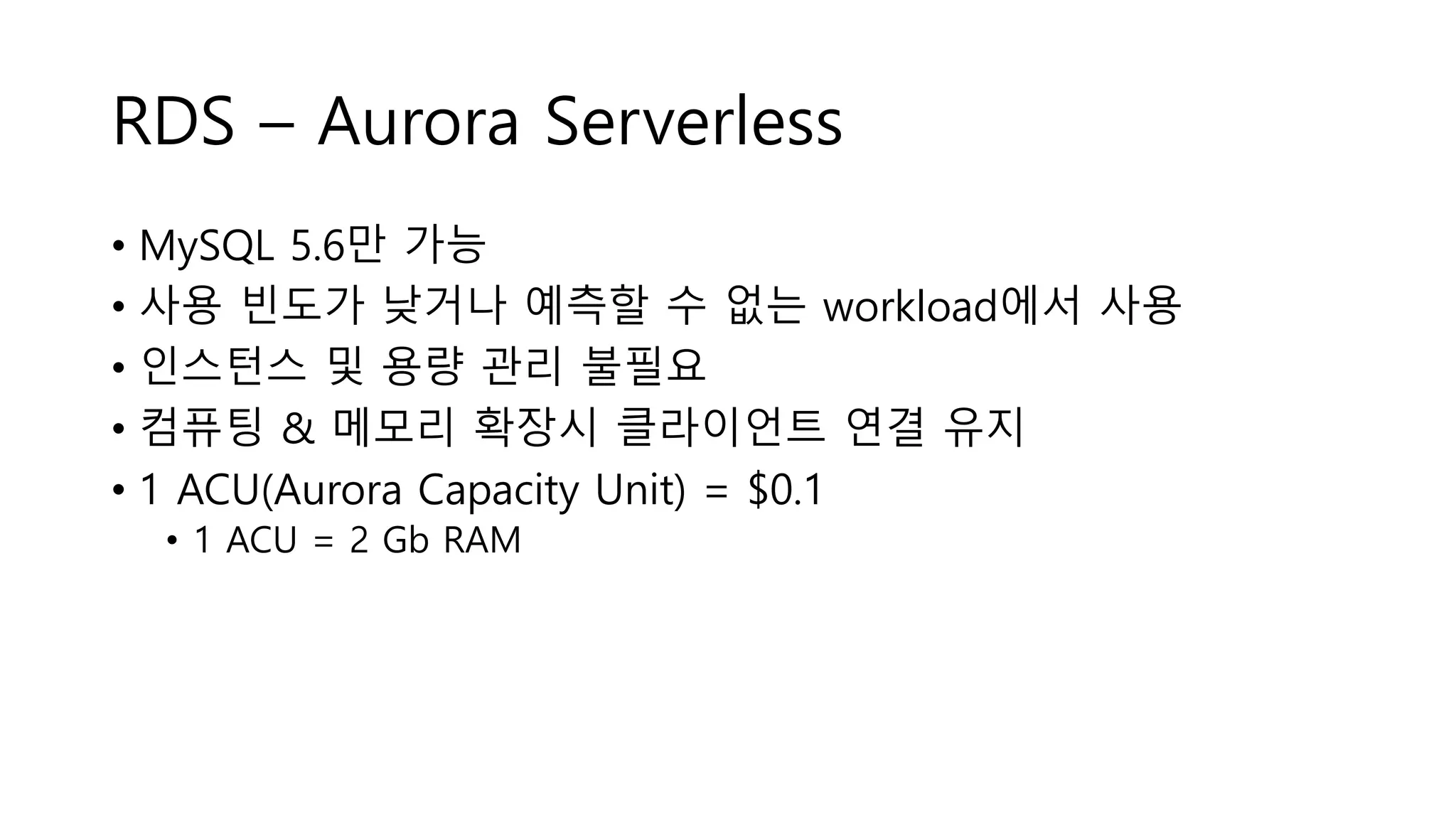 RDS – Aurora Serverless
• MySQL 5.6만 가능
• 사용 빈도가 낮거나 예측할 수 없는 workload에서 사용
• 인스턴스 및 용량 관리 불필요
• 컴퓨팅 & 메모리 확장시 클라이언트 연결 유지
• 1 ACU(Aurora Capacity Unit) = $0.1
• 1 ACU = 2 Gb RAM
 