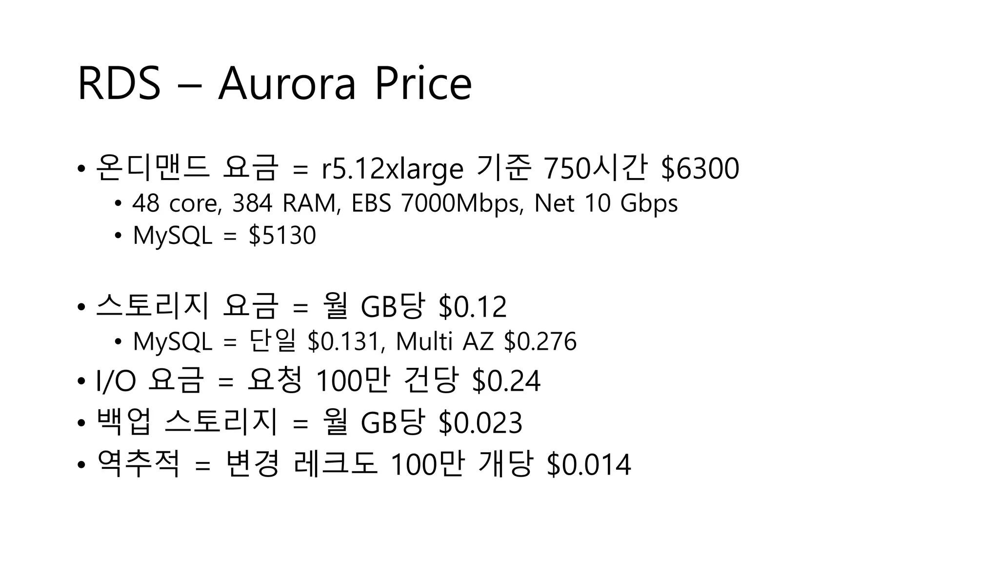 RDS – Aurora Price
• 온디맨드 요금 = r5.12xlarge 기준 750시간 $6300
• 48 core, 384 RAM, EBS 7000Mbps, Net 10 Gbps
• MySQL = $5130
• 스토리지 요금 = 월 GB당 $0.12
• MySQL = 단일 $0.131, Multi AZ $0.276
• I/O 요금 = 요청 100만 건당 $0.24
• 백업 스토리지 = 월 GB당 $0.023
• 역추적 = 변경 레크도 100만 개당 $0.014
 