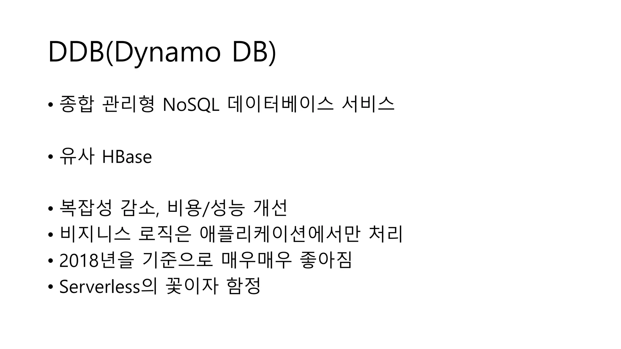 DDB(Dynamo DB)
• 종합 관리형 NoSQL 데이터베이스 서비스
• 유사 HBase
• 복잡성 감소, 비용/성능 개선
• 비지니스 로직은 애플리케이션에서만 처리
• 2018년을 기준으로 매우매우 좋아짐
• Serverless의 꽃이자 함정
 