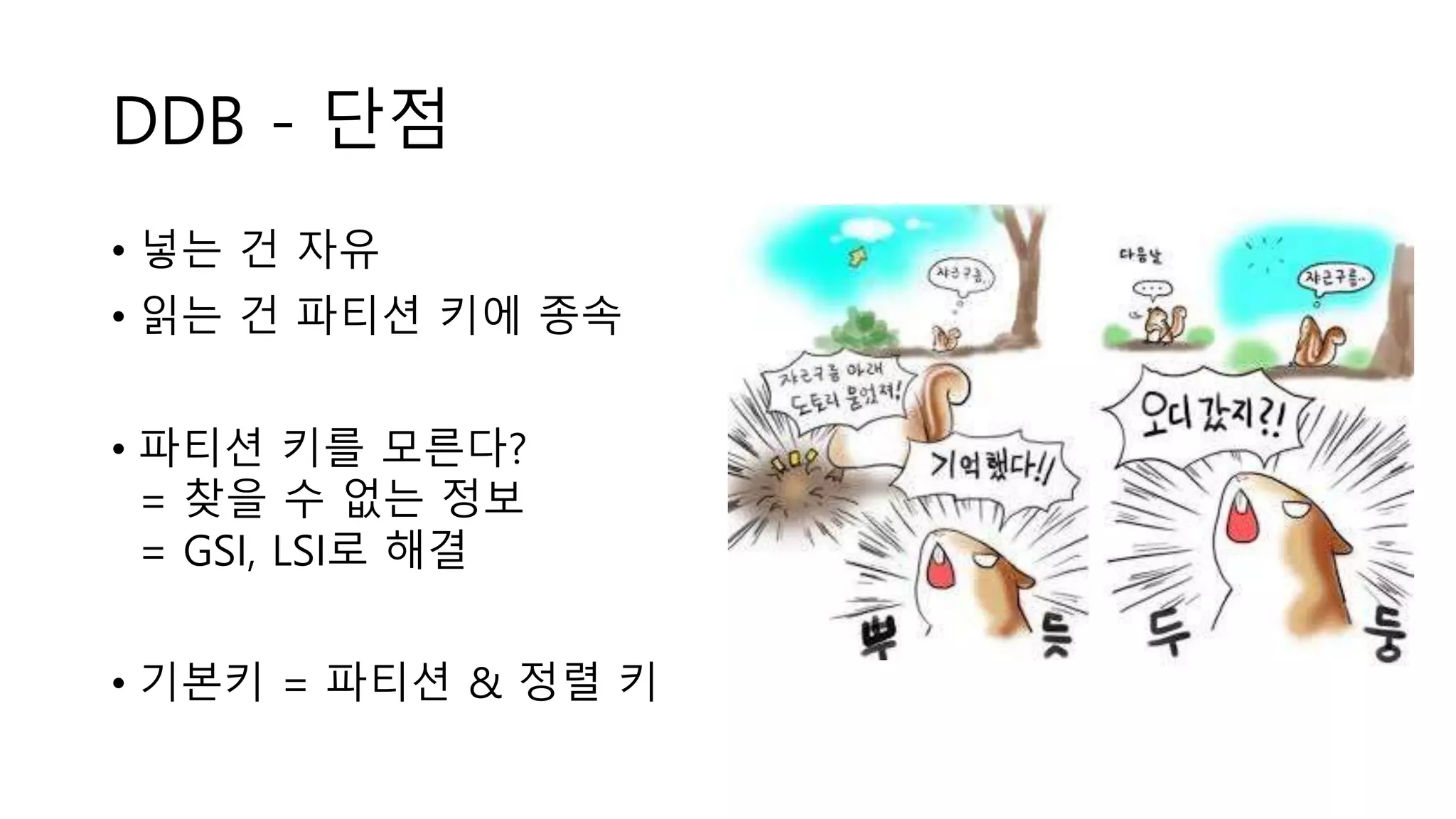 DDB - 단점
• 넣는 건 자유
• 읽는 건 파티션 키에 종속
• 파티션 키를 모른다?
= 찾을 수 없는 정보
= GSI, LSI로 해결
• 기본키 = 파티션 & 정렬 키
 