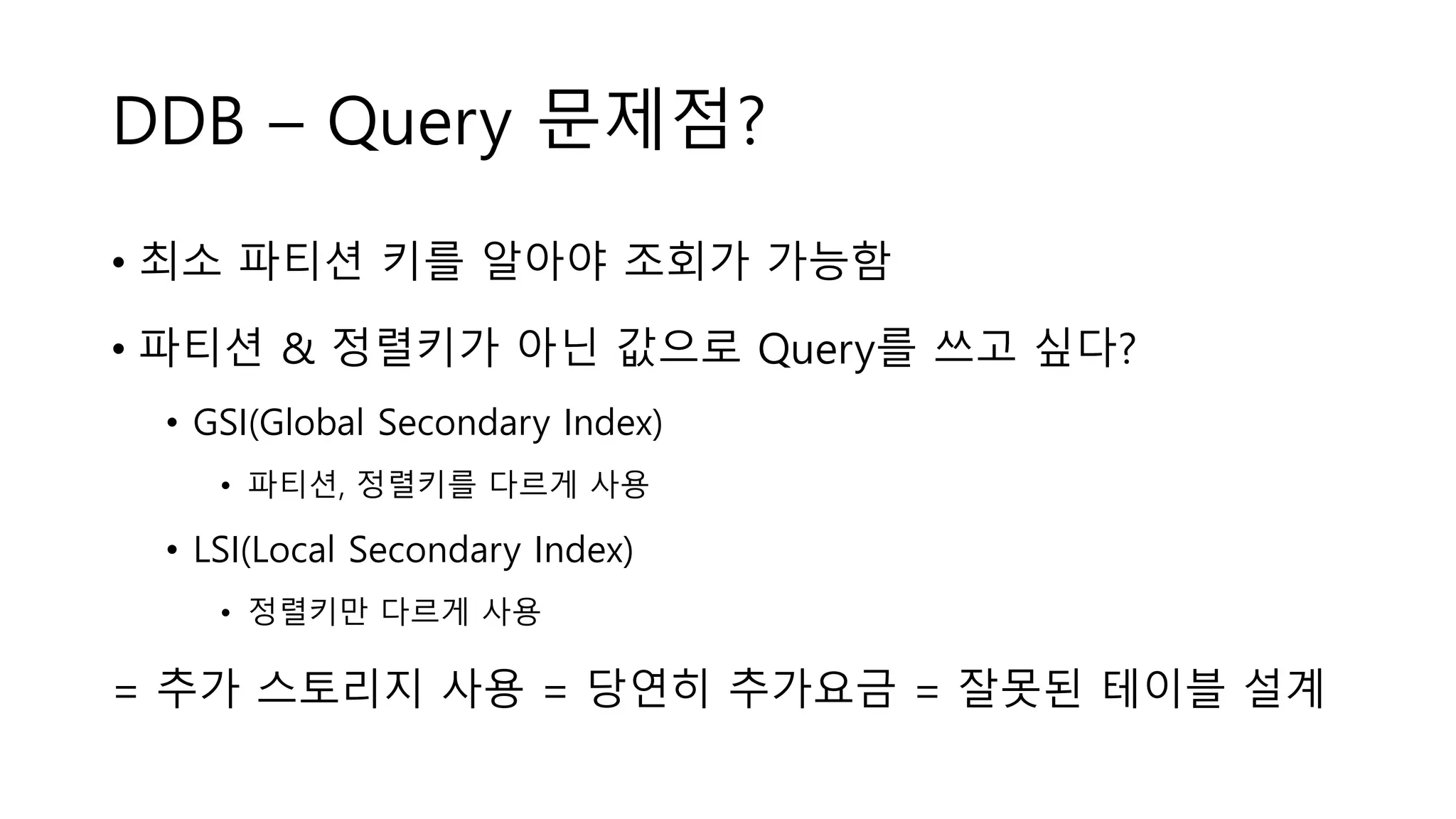 DDB – Query 문제점?
• 최소 파티션 키를 알아야 조회가 가능함
• 파티션 & 정렬키가 아닌 값으로 Query를 쓰고 싶다?
• GSI(Global Secondary Index)
• 파티션, 정렬키를 다르게 사용
• LSI(Local Secondary Index)
• 정렬키만 다르게 사용
= 추가 스토리지 사용 = 당연히 추가요금 = 잘못된 테이블 설계
 