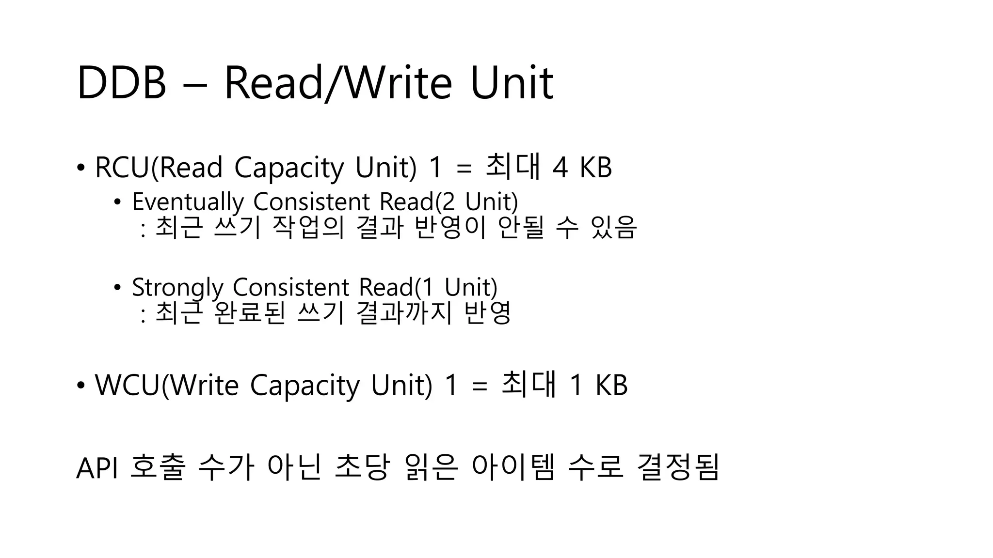 DDB – Read/Write Unit
• RCU(Read Capacity Unit) 1 = 최대 4 KB
• Eventually Consistent Read(2 Unit)
: 최근 쓰기 작업의 결과 반영이 안될 수 있음
• Strongly Consistent Read(1 Unit)
: 최근 완료된 쓰기 결과까지 반영
• WCU(Write Capacity Unit) 1 = 최대 1 KB
API 호출 수가 아닌 초당 읽은 아이템 수로 결정됨
 