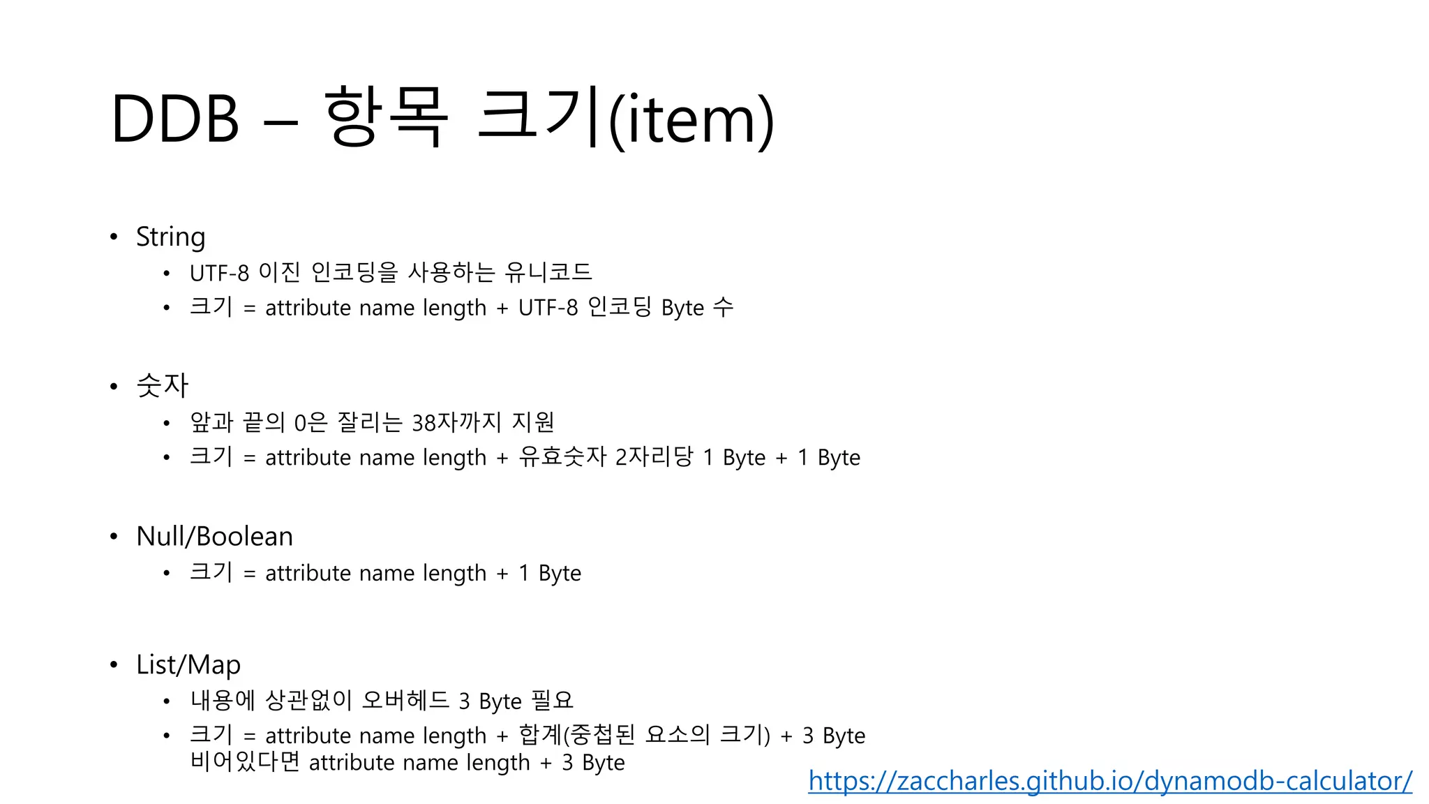 DDB – 항목 크기(item)
• String
• UTF-8 이진 인코딩을 사용하는 유니코드
• 크기 = attribute name length + UTF-8 인코딩 Byte 수
• 숫자
• 앞과 끝의 0은 잘리는 38자까지 지원
• 크기 = attribute name length + 유효숫자 2자리당 1 Byte + 1 Byte
• Null/Boolean
• 크기 = attribute name length + 1 Byte
• List/Map
• 내용에 상관없이 오버헤드 3 Byte 필요
• 크기 = attribute name length + 합계(중첩된 요소의 크기) + 3 Byte
비어있다면 attribute name length + 3 Byte
https://zaccharles.github.io/dynamodb-calculator/
 