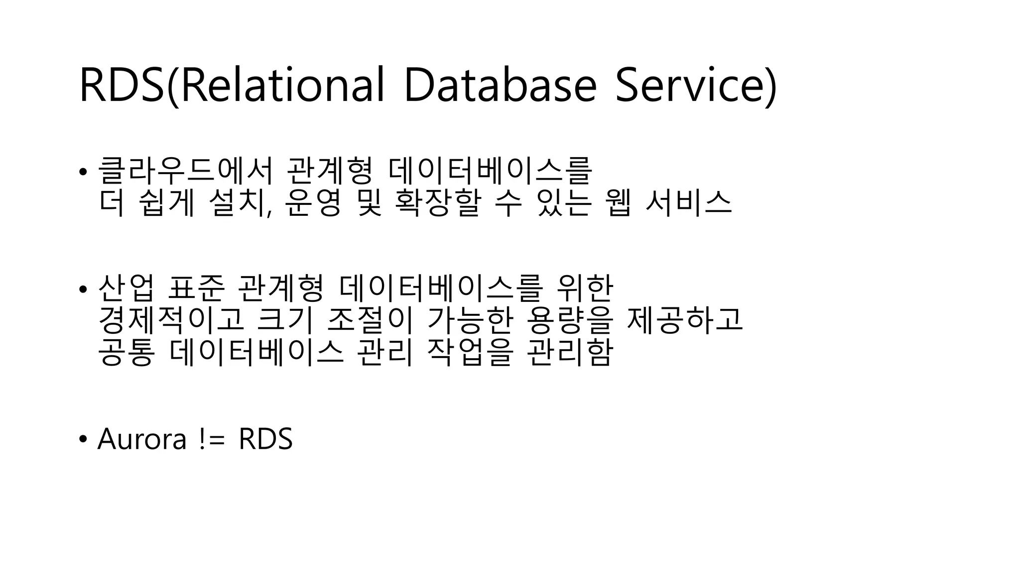 RDS(Relational Database Service)
• 클라우드에서 관계형 데이터베이스를
더 쉽게 설치, 운영 및 확장할 수 있는 웹 서비스
• 산업 표준 관계형 데이터베이스를 위한
경제적이고 크기 조절이 가능한 용량을 제공하고
공통 데이터베이스 관리 작업을 관리함
• Aurora != RDS
 
