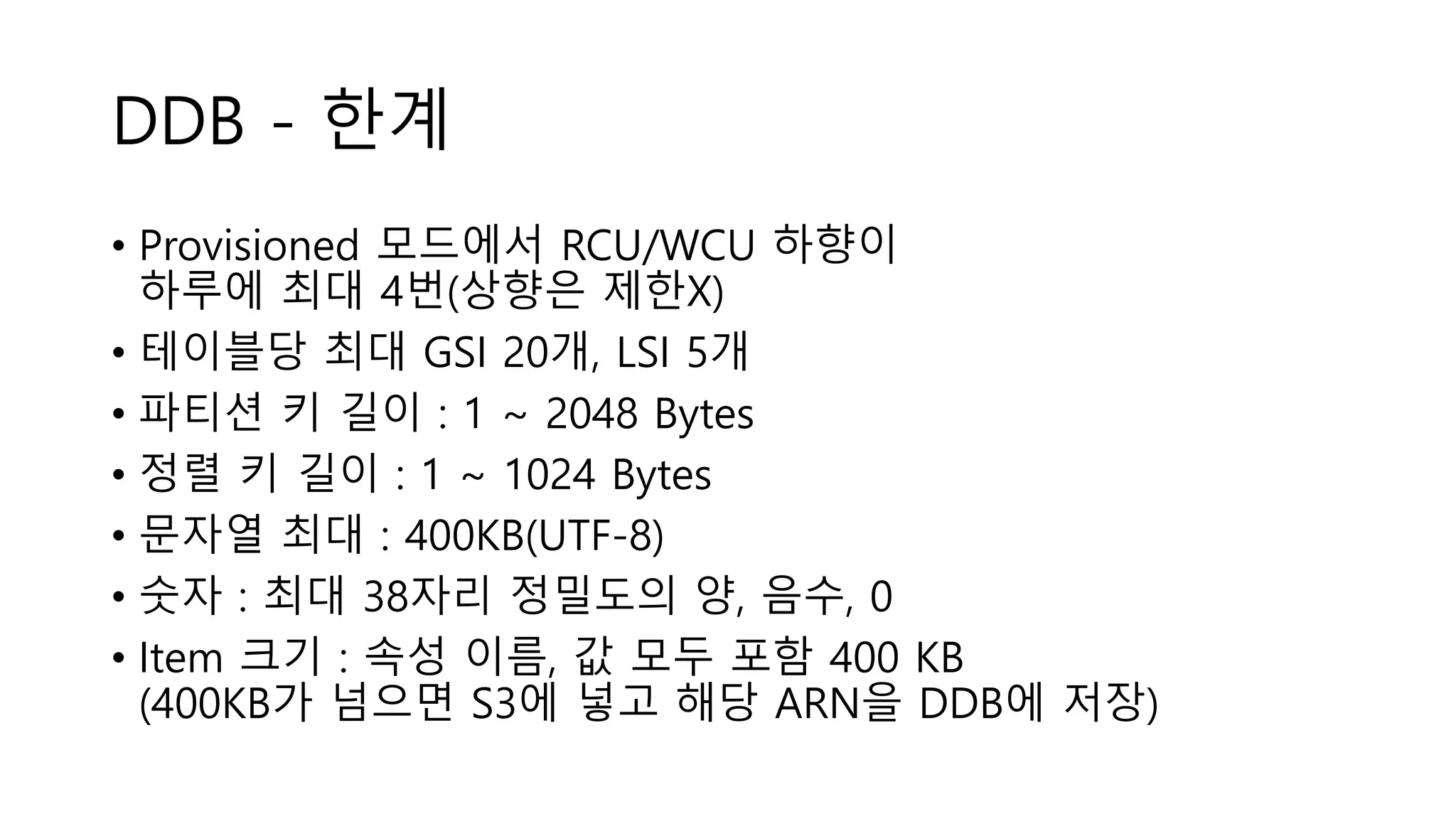 DDB - 한계
• Provisioned 모드에서 RCU/WCU 하향이
하루에 최대 4번(상향은 제한X)
• 테이블당 최대 GSI 20개, LSI 5개
• 파티션 키 길이 : 1 ~ 2048 Bytes
• 정렬 키 길이 : 1 ~ 1024 Bytes
• 문자열 최대 : 400KB(UTF-8)
• 숫자 : 최대 38자리 정밀도의 양, 음수, 0
• Item 크기 : 속성 이름, 값 모두 포함 400 KB
(400KB가 넘으면 S3에 넣고 해당 ARN을 DDB에 저장)
 