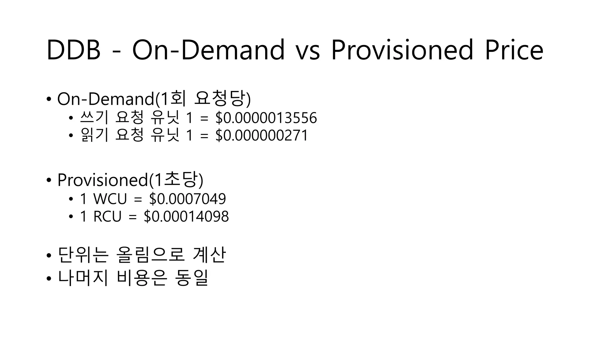 DDB - On-Demand vs Provisioned Price
• On-Demand(1회 요청당)
• 쓰기 요청 유닛 1 = $0.0000013556
• 읽기 요청 유닛 1 = $0.000000271
• Provisioned(1초당)
• 1 WCU = $0.0007049
• 1 RCU = $0.00014098
• 단위는 올림으로 계산
• 나머지 비용은 동일
 