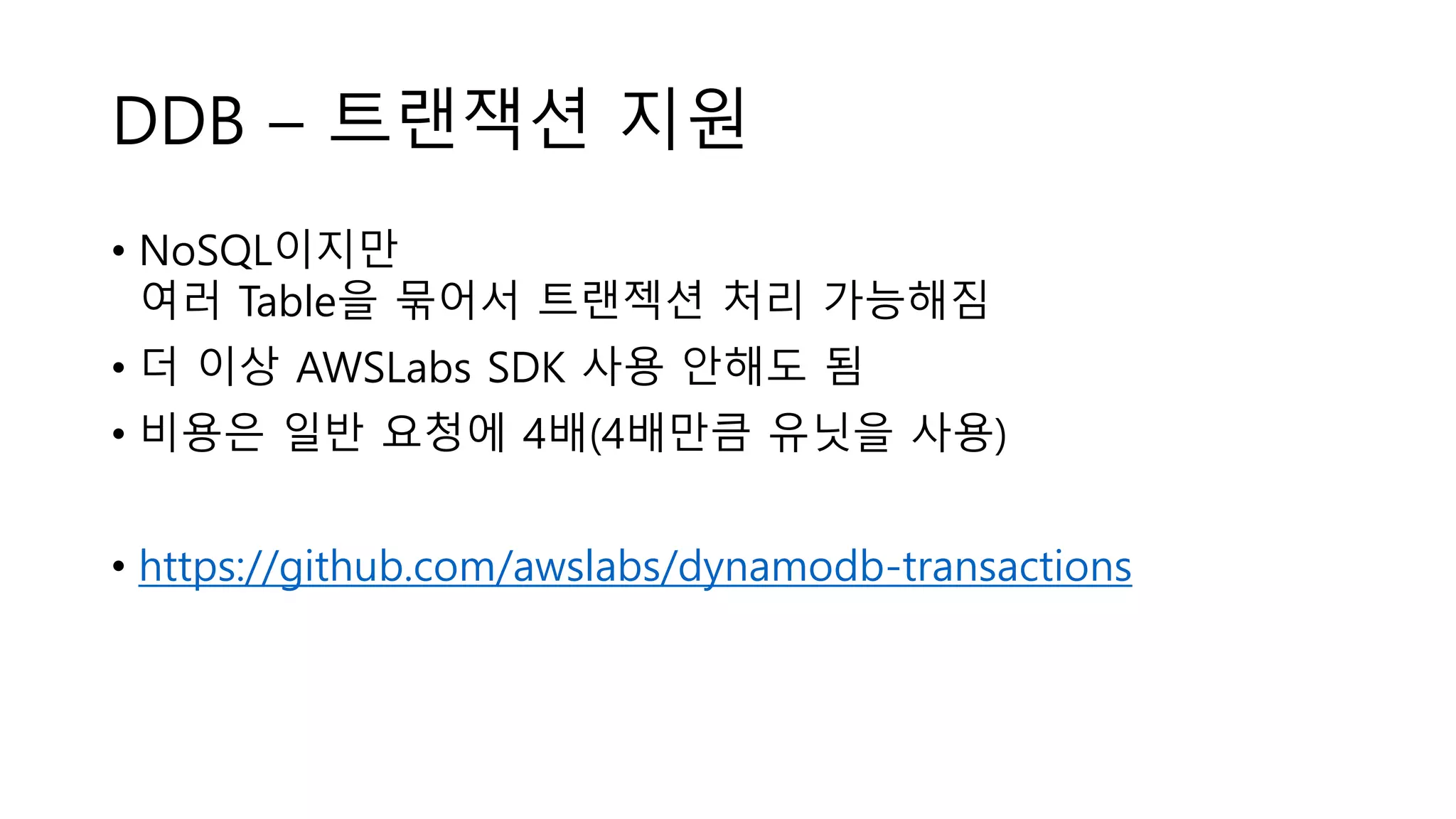 DDB – 트랜잭션 지원
• NoSQL이지만
여러 Table을 묶어서 트랜젝션 처리 가능해짐
• 더 이상 AWSLabs SDK 사용 안해도 됨
• 비용은 일반 요청에 4배(4배만큼 유닛을 사용)
• https://github.com/awslabs/dynamodb-transactions
 