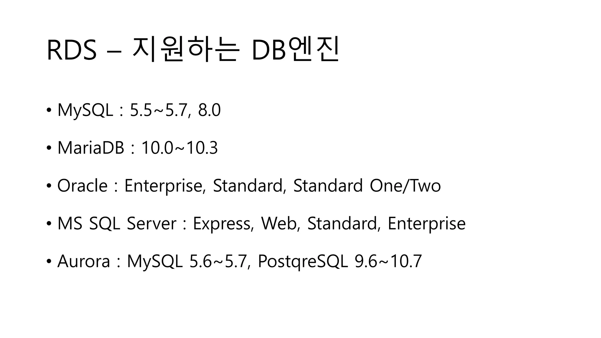 RDS – 지원하는 DB엔진
• MySQL : 5.5~5.7, 8.0
• MariaDB : 10.0~10.3
• Oracle : Enterprise, Standard, Standard One/Two
• MS SQL Server : Express, Web, Standard, Enterprise
• Aurora : MySQL 5.6~5.7, PostqreSQL 9.6~10.7
 