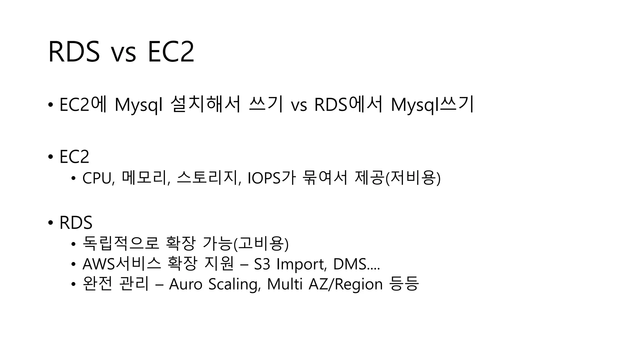 RDS vs EC2
• EC2에 Mysql 설치해서 쓰기 vs RDS에서 Mysql쓰기
• EC2
• CPU, 메모리, 스토리지, IOPS가 묶여서 제공(저비용)
• RDS
• 독립적으로 확장 가능(고비용)
• AWS서비스 확장 지원 – S3 Import, DMS....
• 완전 관리 – Auro Scaling, Multi AZ/Region 등등
 