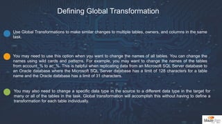 Defining Global Transformation
Use Global Transformations to make similar changes to multiple tables, owners, and columns in the same
task.
You may need to use this option when you want to change the names of all tables. You can change the
names using wild cards and patterns. For example, you may want to change the names of the tables
from account_% to ac_%. This is helpful when replicating data from an Microsoft SQL Server database to
an Oracle database where the Microsoft SQL Server database has a limit of 128 characters for a table
name and the Oracle database has a limit of 31 characters.
You may also need to change a specific data type in the source to a different data type in the target for
many or all of the tables in the task. Global transformation will accomplish this without having to define a
transformation for each table individually.
 