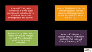 Amazon RDS Migration
Tool consists of a Web-based
console and a replication server
to replicate data across
heterogeneous data sources.
Amazon RDS Migration Tool can
execute replication between
enterprise databases including
Oracle, Microsoft SQL Server,
and IBM DB2.
Replication is log based, which
means that only the changes
are read. This reduces the
impact on the source
databases.
Amazon RDS Migration
Tool can carry out two types of
replication: Full Load and
Change Processing (CDC).
 