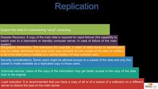 Load reduction: It is recommended that you have a copy of all or of a subset of a collection on a different
server to reduce the load on the main server.
Improved service: Users of the copy of the information may get better access to the copy of the data
than to the original.
Security considerations: Some users might be allowed access to a subset of the data and only this
subset is made available as a replicated copy to those users.
Geographic distribution: The enterprise (for example, a chain of retail stores or warehouses)
may be widely distributed and each node uses primarily its own subset of the data (in addition
to all of the data being available at a central location for less common use).
Disaster Recovery: A copy of the main data is required for rapid failover (the capability to
switch over to a redundant or standby computer server, in case of failure of the main
system).
Support the need for implementing "cloud" computing.
Replication
 