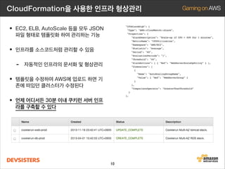 CloudFormation을 사용한 인프라 형상관리

• EC2, ELB, AutoScale 등을 모두 JSON
파일 형태로 템플릿화 하여 관리하는 기능

• 인프라를 소스코드처럼 관리할 수 있음
-

자동적인 인프라의 문서화 및 형상관리

• 템플릿을 수정하여 AWS에 업로드 하면 기
존에 떠있던 클러스터가 수정된다

• 언제 어디서든 30분 이내 쿠키런 서버 인프
라를 구축할 수 있다

10

 