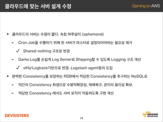 클라우드에 맞는 서버 설계 수정

• 클라우드의 서버는 수명이 짧다. 속칭 하루살이 (ephemeral)
- Cron Job을 수행하기 위해 한 서버가 마스터로 설정되어야하는 필요성 제거
Shared-nothing 구조로 변경

-

Game Log를 손쉽게 Log Server로 Shipping할 수 있도록 Logging 구조 개선
slf4j/Logback기반으로 변경, Logstash agent등의 도입

• 완벽한 Consistency를 보장하는 RDB에서 적당한 Consistency를 추구하는 NoSQL로
- 약간의 Consistency 희생으로 수평적확장성, 재해복구, 관리의 용이성 확보
- 적당한 Consistency 에서도 서버 로직이 작동하도록 구현 개선

14

 