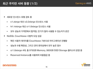 최근 쿠키런 서버 동향 (1/2)

• 새로운 인스턴스 유형 검토 중
- c1.xlarge 대신 c3.2xlarge 인스턴스 사용
- hi1.4xlarge 대신 cr1.8xlarge 인스턴스 사용
- 모두 성능과 가격면에서 합격점, 인기가 많아 사용할 수 있는지가 관건
• NoSQL Couchbase 시범적 도입 성공
- 메인 사용자 데이터를 Couchbase 기반으로 마이그레이션 진행함
- 성능과 수평 확장성, 그리고 관리 편의성에서 모두 높은 점수
- cr1.8xlarge 4대, 총 976GB Memory, 960GB SSD Storage 클러스터 운영 중
- Reserved Instance를 사용하여 비용절감 중
16

 