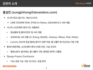 강연자 소개
홍성진 (sungjinhong@devsisters.com)

• 시니어 테크니컬 리드, 데브시스터즈
• LINE COOKIE RUN, 쿠키런 for Kakao, 오븐브레이크 2 서버 개발
• 시니어 소프트웨어 엔지니어, 위클레이
- 영상통화 앱 클라이언트 및 서버 개발
- 프로토타입 서버 개발 (C, Erlang, MySQL, Hadoop, HBase, Riak, Redis)
- Lucene, Solr와 한글 형태소분석기 관련 작업, 웹 크롤러 및 머신러닝 기법 구현
• 통계기계번역팀, 소프트웨어 엔지니어링 인턴, 구글 코리아
- 형태소분석, 품사태깅, 웹 크롤러 구현, 훈련용 데이터 크롤링
• Django Project Contributor
- i18n 관련 기능 구현, 버그픽스, 한글 번역
2

 