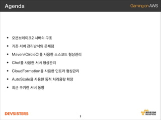 Agenda

• 오븐브레이크2 서버의 구조
• 기존 서버 관리방식의 문제점
• Maven/CircleCI를 사용한 소스코드 형상관리
• Chef를 사용한 서버 형상관리
• CloudFormation을 사용한 인프라 형상관리
• AutoScale을 사용한 동적 처리용량 확장
• 최근 쿠키런 서버 동향

3

 