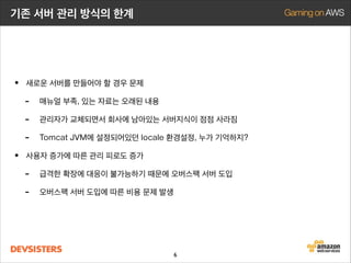 기존 서버 관리 방식의 한계

• 새로운 서버를 만들어야 할 경우 문제
- 매뉴얼 부족, 있는 자료는 오래된 내용
- 관리자가 교체되면서 회사에 남아있는 서버지식이 점점 사라짐
- Tomcat JVM에 설정되어있던 locale 환경설정, 누가 기억하지?
• 사용자 증가에 따른 관리 피로도 증가
- 급격한 확장에 대응이 불가능하기 때문에 오버스팩 서버 도입
- 오버스팩 서버 도입에 따른 비용 문제 발생

6

 
