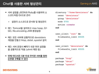 Chef를 사용한 서버 형상관리

• 서버 설정을 JSON과 Ruby를 사용하여 소
스코드처럼 Git으로 관리

-

설정이 소스코드로 문서화 및 형상관리

• 예1: Tomcat을 설치하고 max heap, G1
GC, file.encoding JVM 환경설정

• 예2: 모든 서버에 공통적으로 devsisters

계정을 만들고 htop, dstat, sysstat 설치

• 예3: 서버 운영시 빼먹기 쉬운 여러 설정들
을 공통적으로 적용 (ulimit 제한 등)

• 언제 어디서든 5분 이내 쿠키런 서버를 원하
는만큼 구축할 수 있다

9

 